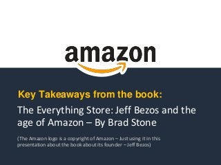 The Everything Store: Jeff Bezos and the
age of Amazon – By Brad Stone
(The Amazon logo is a copyright of Amazon – Just using it in this
presentation about the book about its founder – Jeff Bezos)
Key Takeaways from the book:
 