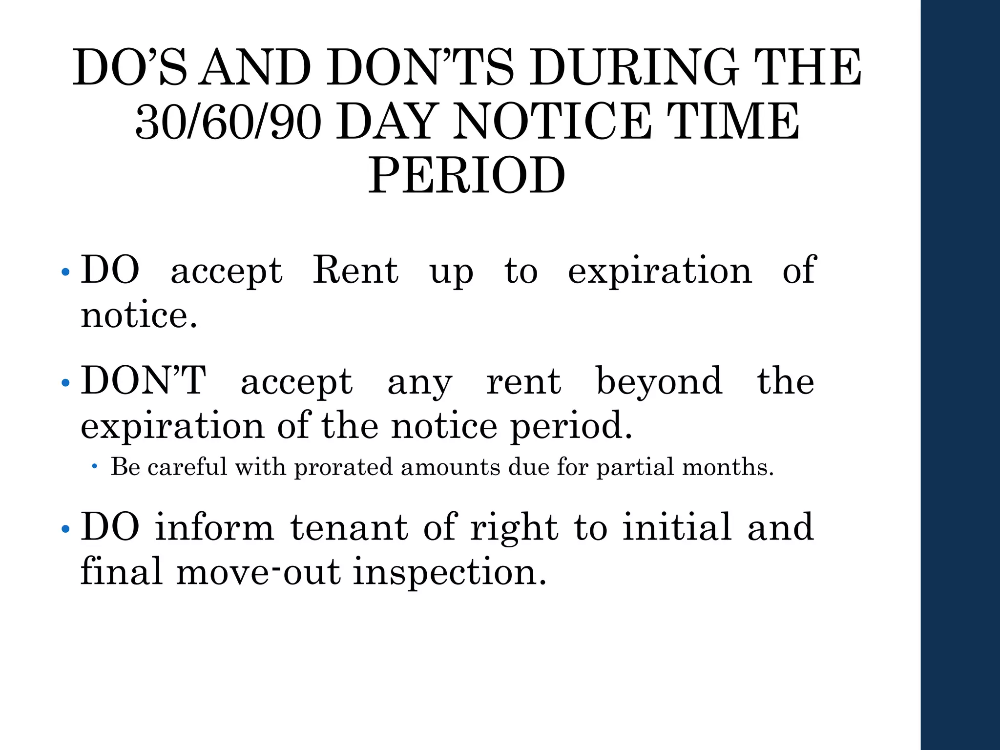 DO’S AND DON’TS DURING THE
30/60/90 DAY NOTICE TIME
PERIOD
• DO accept Rent up to expiration of
notice.
• DON’T accept any rent beyond the
expiration of the notice period.
 Be careful with prorated amounts due for partial months.
• DO inform tenant of right to initial and
final move-out inspection.
 
