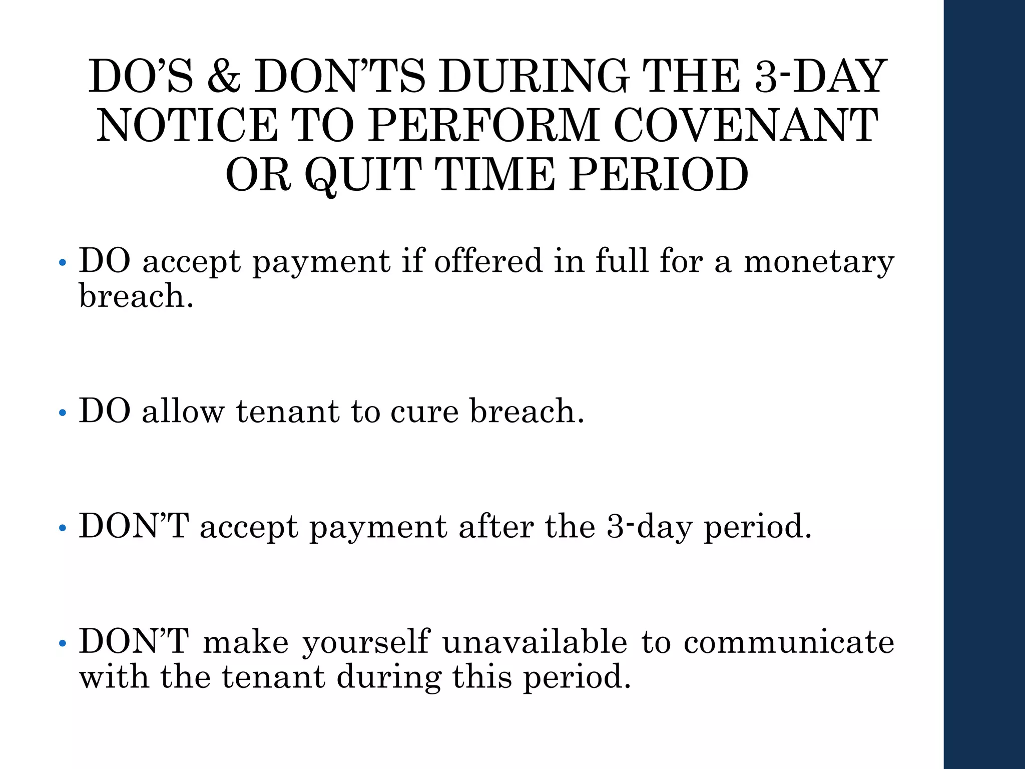 DO’S & DON’TS DURING THE 3-DAY
NOTICE TO PERFORM COVENANT
OR QUIT TIME PERIOD
• DO accept payment if offered in full for a monetary
breach.
• DO allow tenant to cure breach.
• DON’T accept payment after the 3-day period.
• DON’T make yourself unavailable to communicate
with the tenant during this period.
 