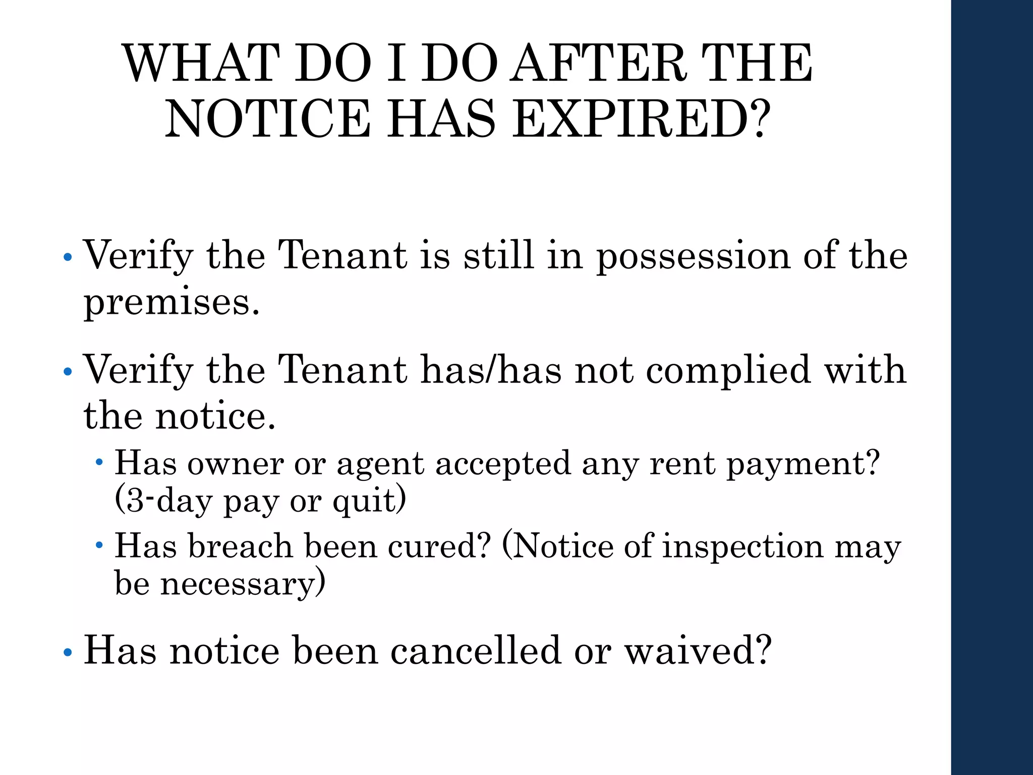 WHAT DO I DO AFTER THE
NOTICE HAS EXPIRED?
• Verify the Tenant is still in possession of the
premises.
• Verify the Tenant has/has not complied with
the notice.
 Has owner or agent accepted any rent payment?
(3-day pay or quit)
 Has breach been cured? (Notice of inspection may
be necessary)
• Has notice been cancelled or waived?
 