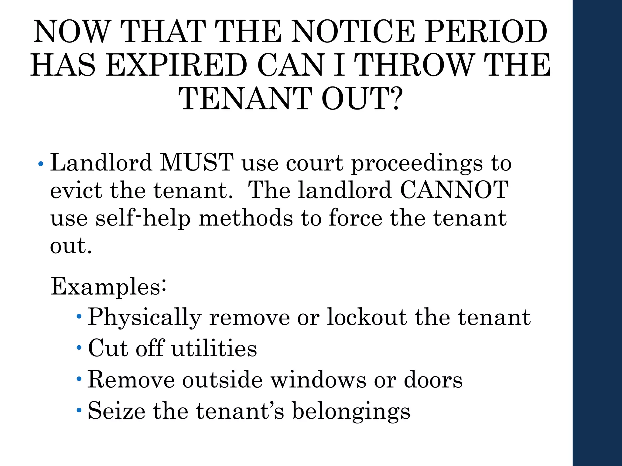 NOW THAT THE NOTICE PERIOD
HAS EXPIRED CAN I THROW THE
TENANT OUT?
• Landlord MUST use court proceedings to
evict the tenant. The landlord CANNOT
use self-help methods to force the tenant
out.
Examples:
 Physically remove or lockout the tenant
 Cut off utilities
 Remove outside windows or doors
 Seize the tenant’s belongings
 