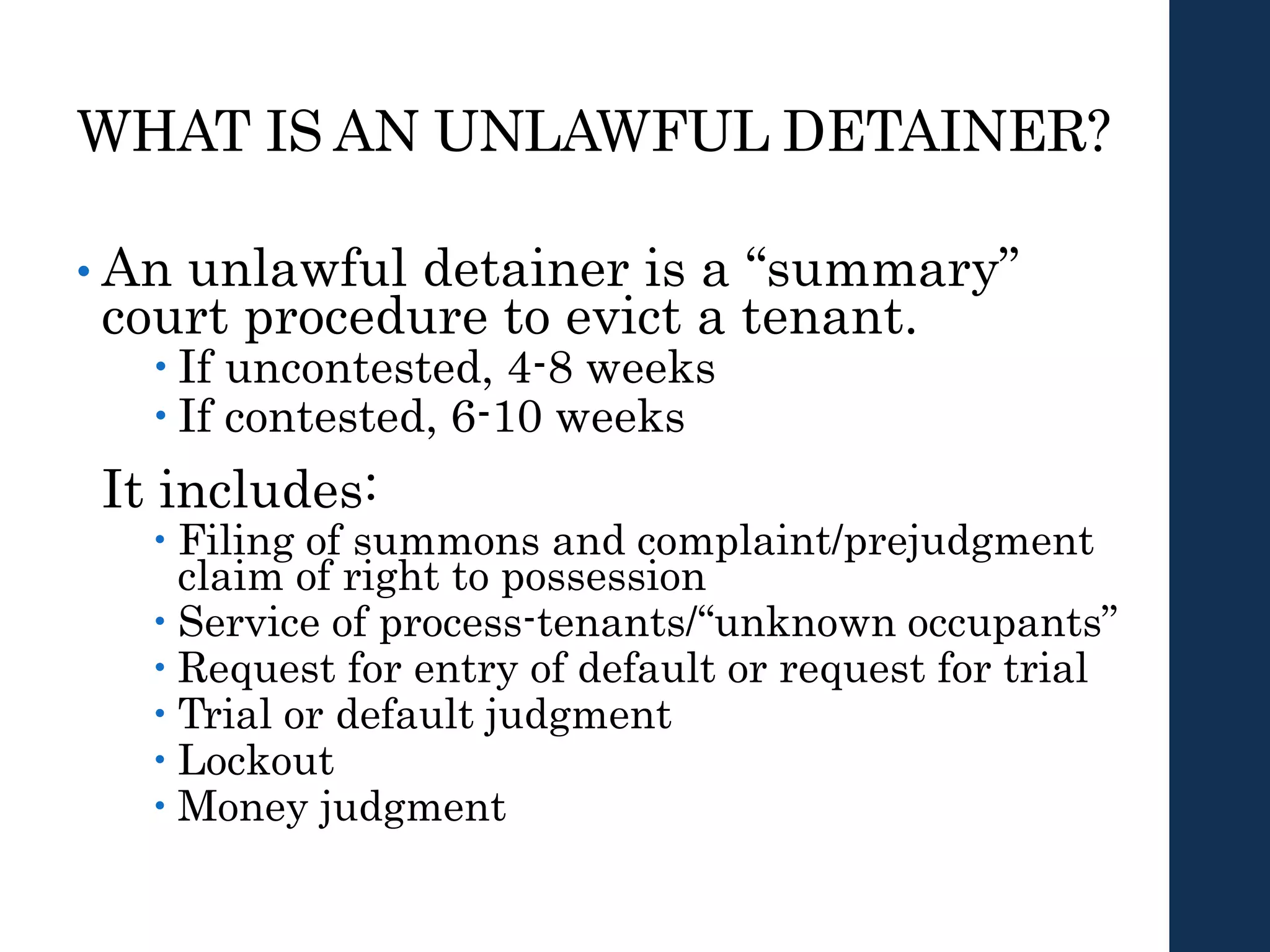 WHAT IS AN UNLAWFUL DETAINER?
• An unlawful detainer is a “summary”
court procedure to evict a tenant.
 If uncontested, 4-8 weeks
 If contested, 6-10 weeks
It includes:
 Filing of summons and complaint/prejudgment
claim of right to possession
 Service of process-tenants/“unknown occupants”
 Request for entry of default or request for trial
 Trial or default judgment
 Lockout
 Money judgment
 