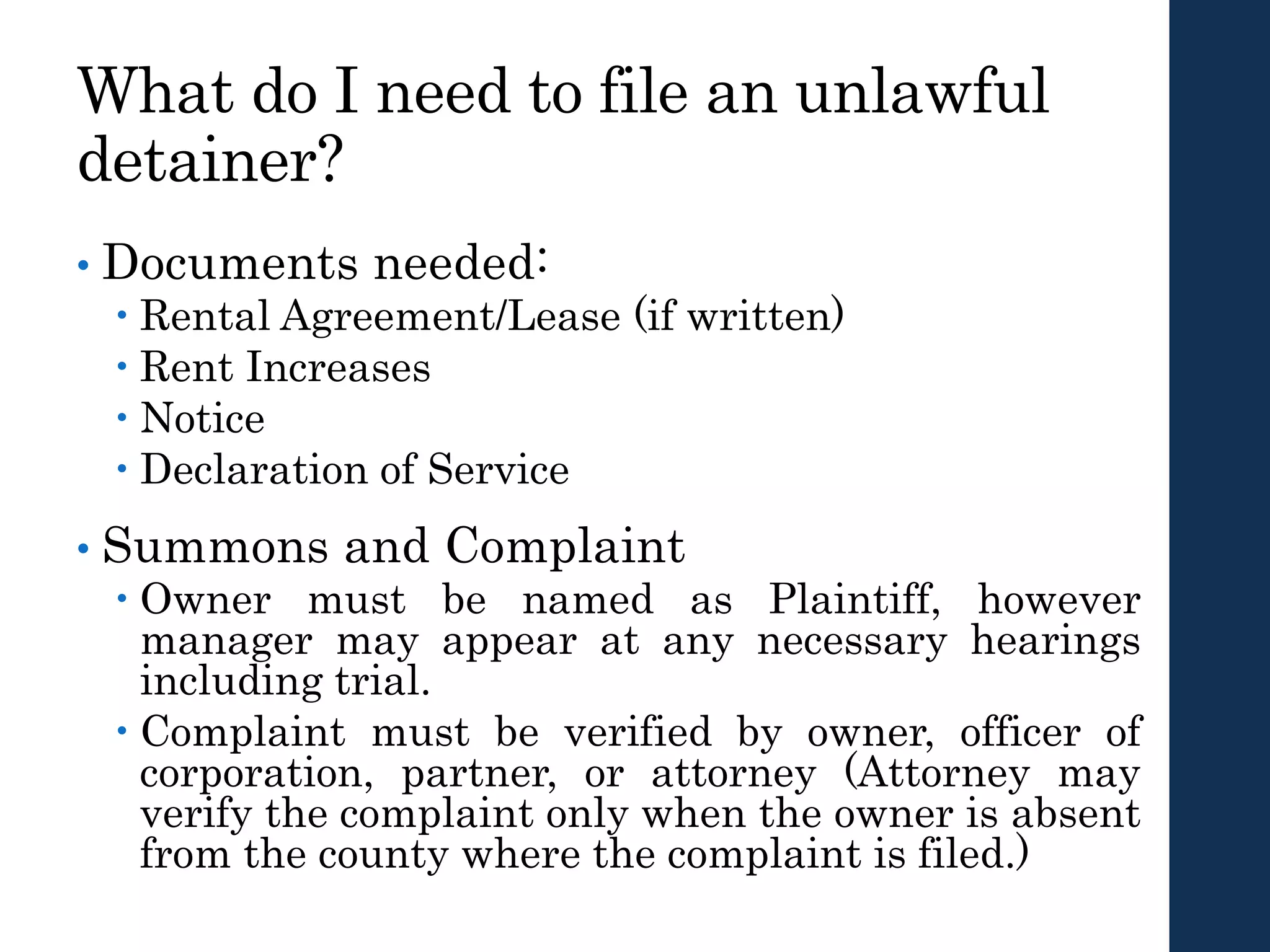 What do I need to file an unlawful
detainer?
• Documents needed:
 Rental Agreement/Lease (if written)
 Rent Increases
 Notice
 Declaration of Service
• Summons and Complaint
 Owner must be named as Plaintiff, however
manager may appear at any necessary hearings
including trial.
 Complaint must be verified by owner, officer of
corporation, partner, or attorney (Attorney may
verify the complaint only when the owner is absent
from the county where the complaint is filed.)
 