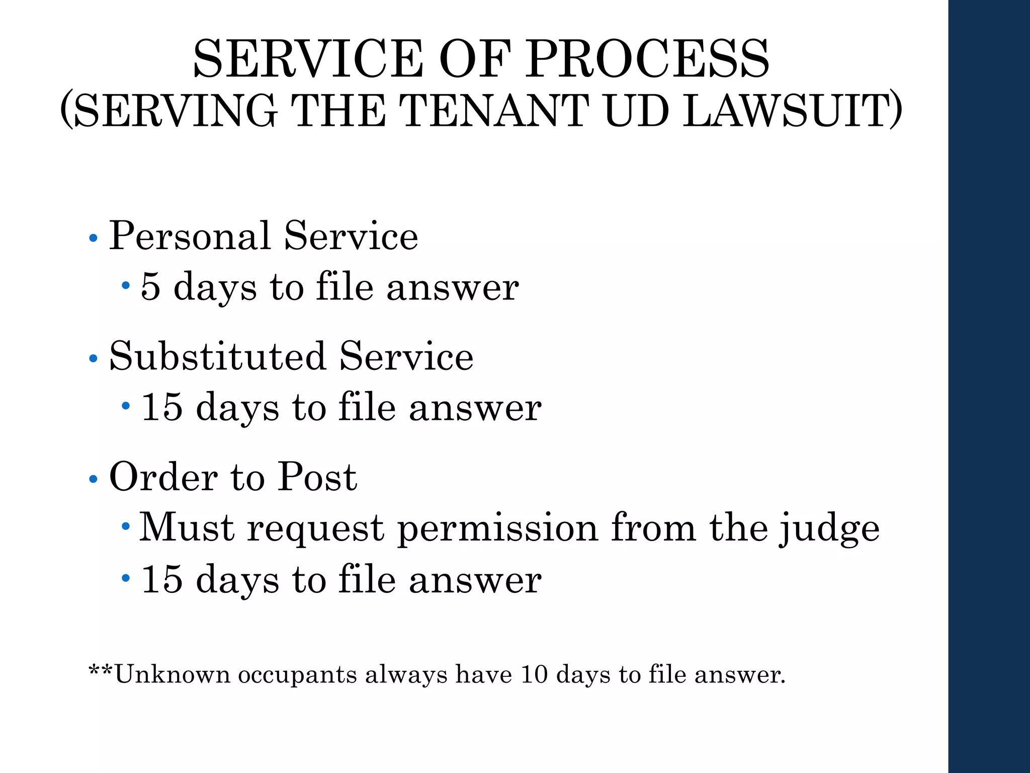 SERVICE OF PROCESS
(SERVING THE TENANT UD LAWSUIT)
• Personal Service
 5 days to file answer
• Substituted Service
 15 days to file answer
• Order to Post
 Must request permission from the judge
 15 days to file answer
**Unknown occupants always have 10 days to file answer.
 