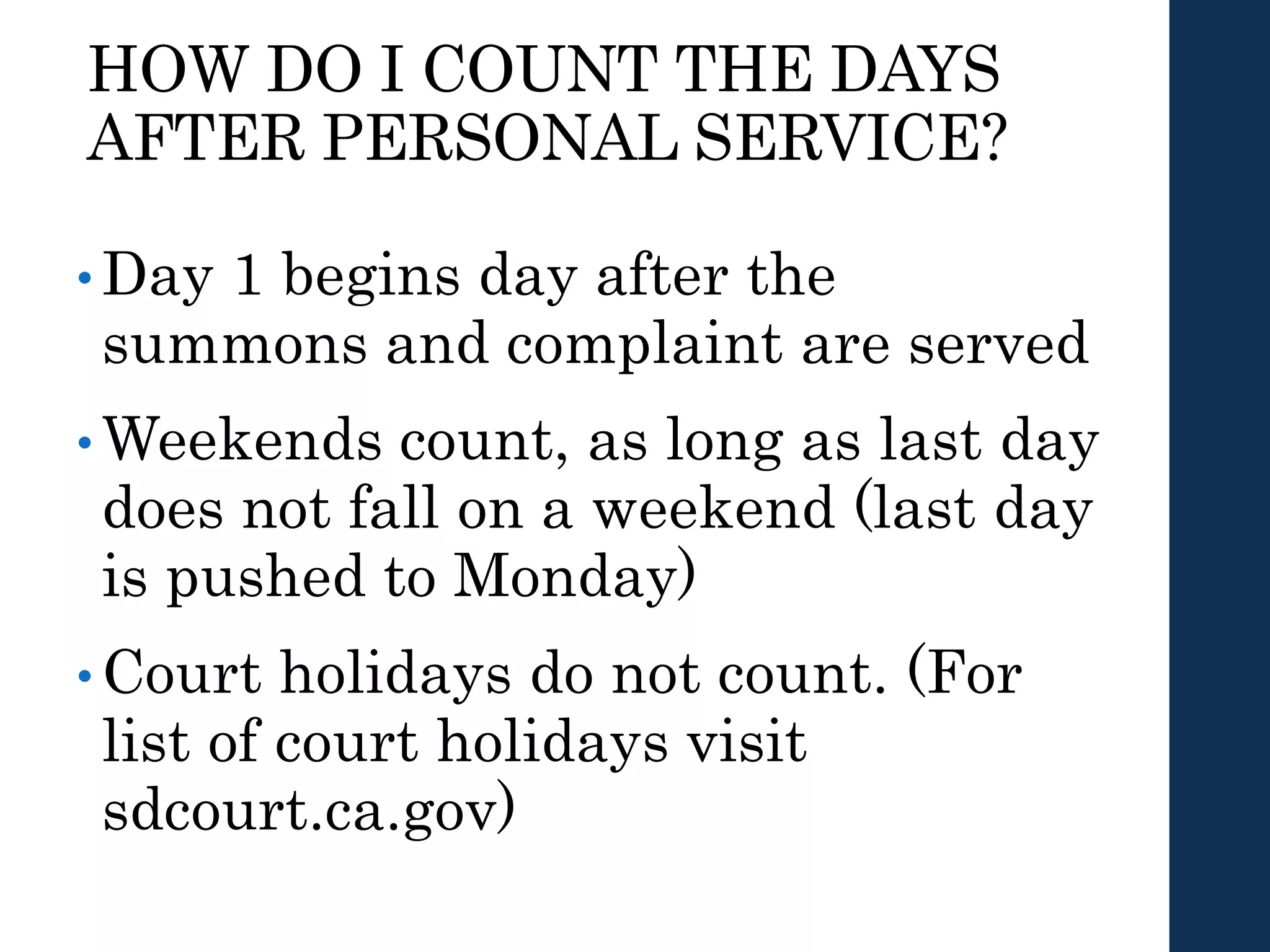 HOW DO I COUNT THE DAYS
AFTER PERSONAL SERVICE?
• Day 1 begins day after the
summons and complaint are served
• Weekends count, as long as last day
does not fall on a weekend (last day
is pushed to Monday)
• Court holidays do not count. (For
list of court holidays visit
sdcourt.ca.gov)
 