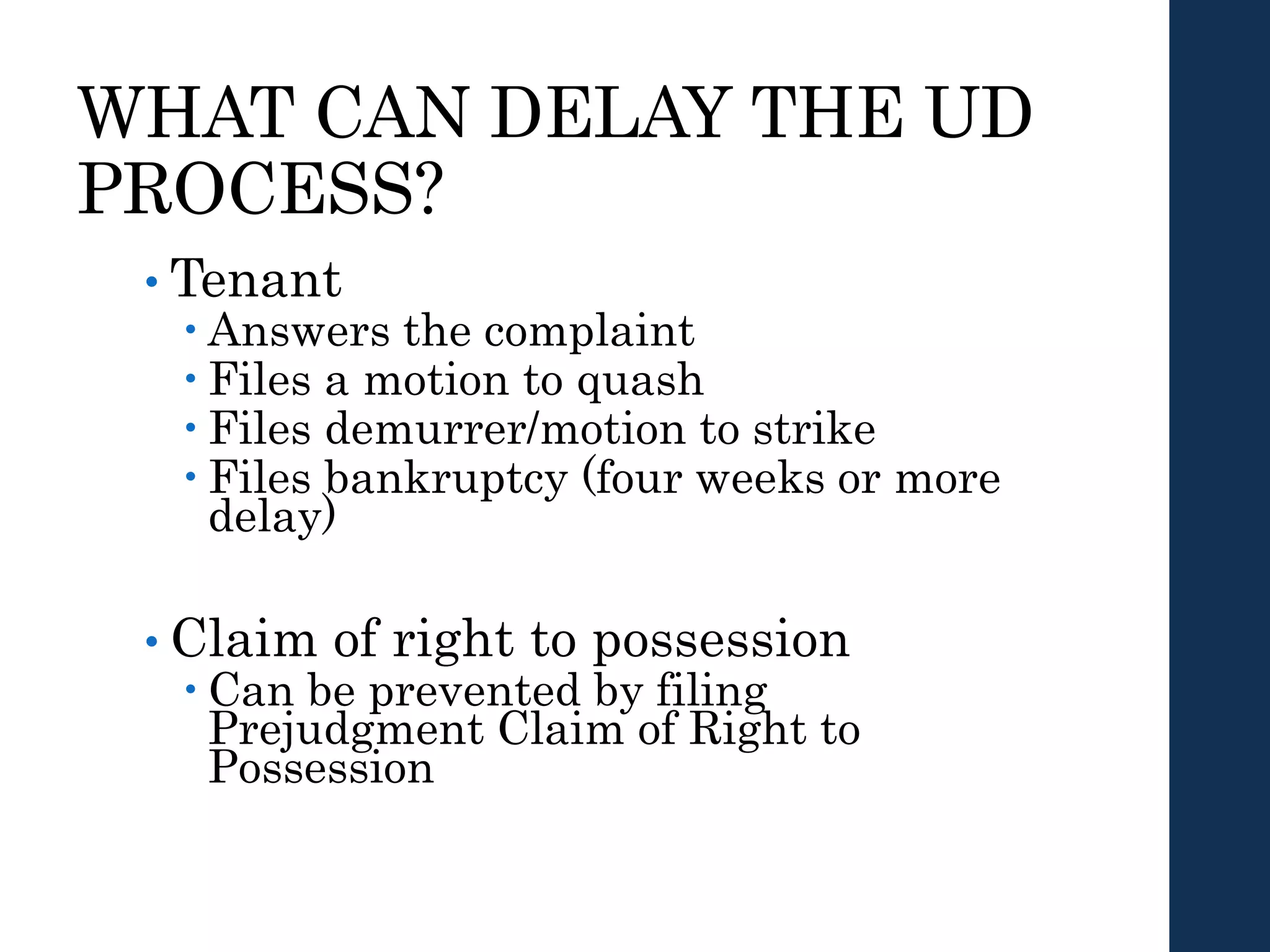 WHAT CAN DELAY THE UD
PROCESS?
• Tenant
 Answers the complaint
 Files a motion to quash
 Files demurrer/motion to strike
 Files bankruptcy (four weeks or more
delay)
• Claim of right to possession
 Can be prevented by filing
Prejudgment Claim of Right to
Possession
 