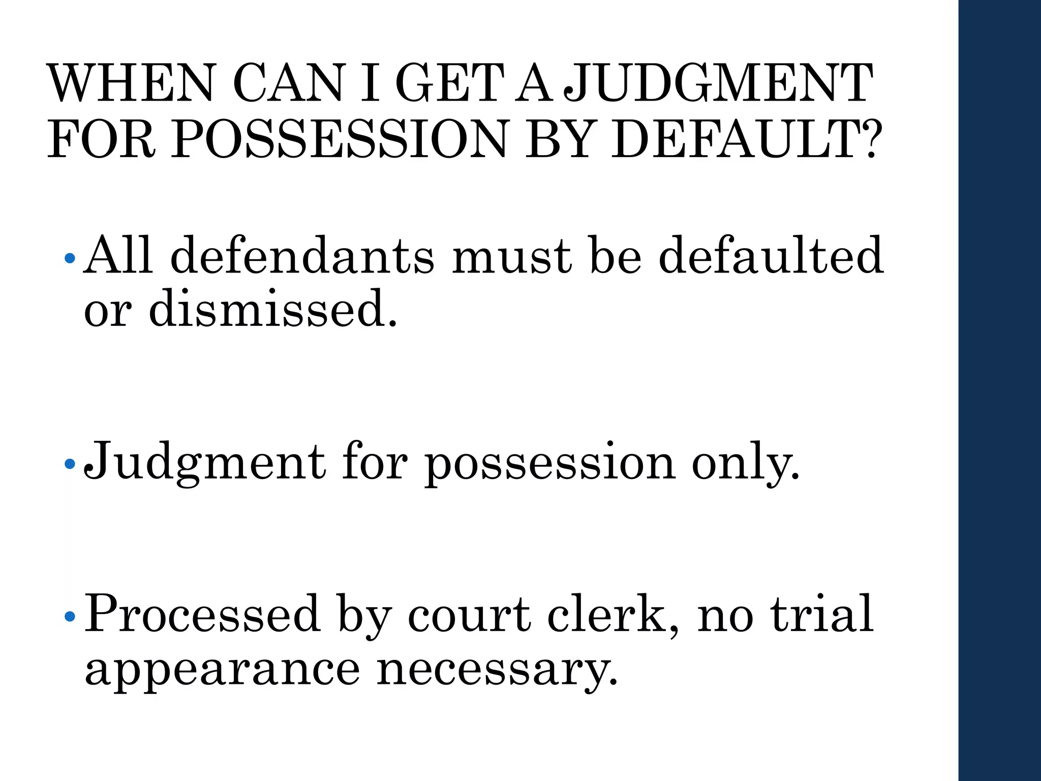 WHEN CAN I GET A JUDGMENT
FOR POSSESSION BY DEFAULT?
•All defendants must be defaulted
or dismissed.
•Judgment for possession only.
•Processed by court clerk, no trial
appearance necessary.
 