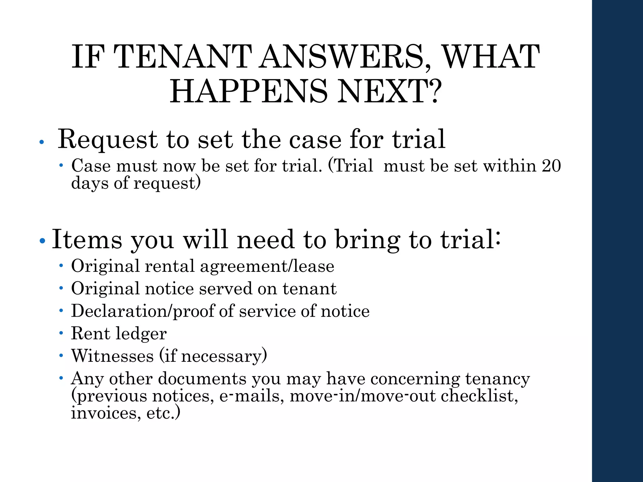 IF TENANT ANSWERS, WHAT
HAPPENS NEXT?
• Request to set the case for trial
 Case must now be set for trial. (Trial must be set within 20
days of request)
• Items you will need to bring to trial:
 Original rental agreement/lease
 Original notice served on tenant
 Declaration/proof of service of notice
 Rent ledger
 Witnesses (if necessary)
 Any other documents you may have concerning tenancy
(previous notices, e-mails, move-in/move-out checklist,
invoices, etc.)
 