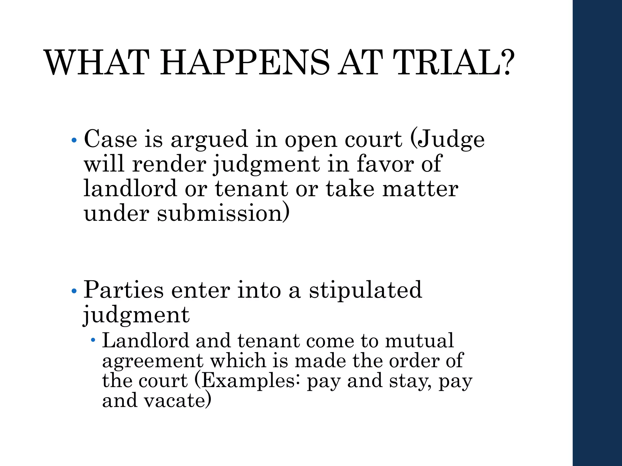 WHAT HAPPENS AT TRIAL?
• Case is argued in open court (Judge
will render judgment in favor of
landlord or tenant or take matter
under submission)
• Parties enter into a stipulated
judgment
 Landlord and tenant come to mutual
agreement which is made the order of
the court (Examples: pay and stay, pay
and vacate)
 