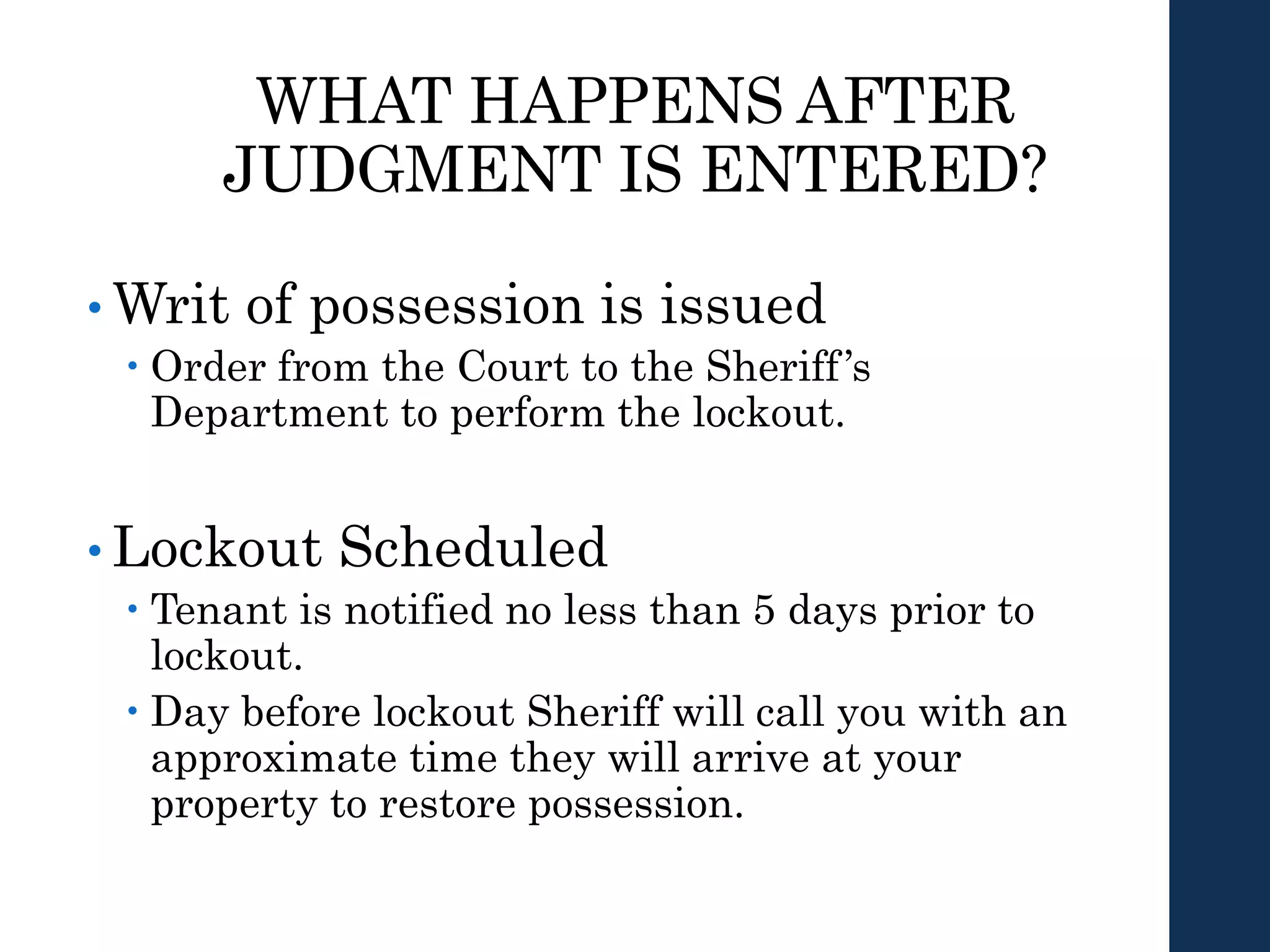 WHAT HAPPENS AFTER
JUDGMENT IS ENTERED?
• Writ of possession is issued
 Order from the Court to the Sheriff’s
Department to perform the lockout.
• Lockout Scheduled
 Tenant is notified no less than 5 days prior to
lockout.
 Day before lockout Sheriff will call you with an
approximate time they will arrive at your
property to restore possession.
 