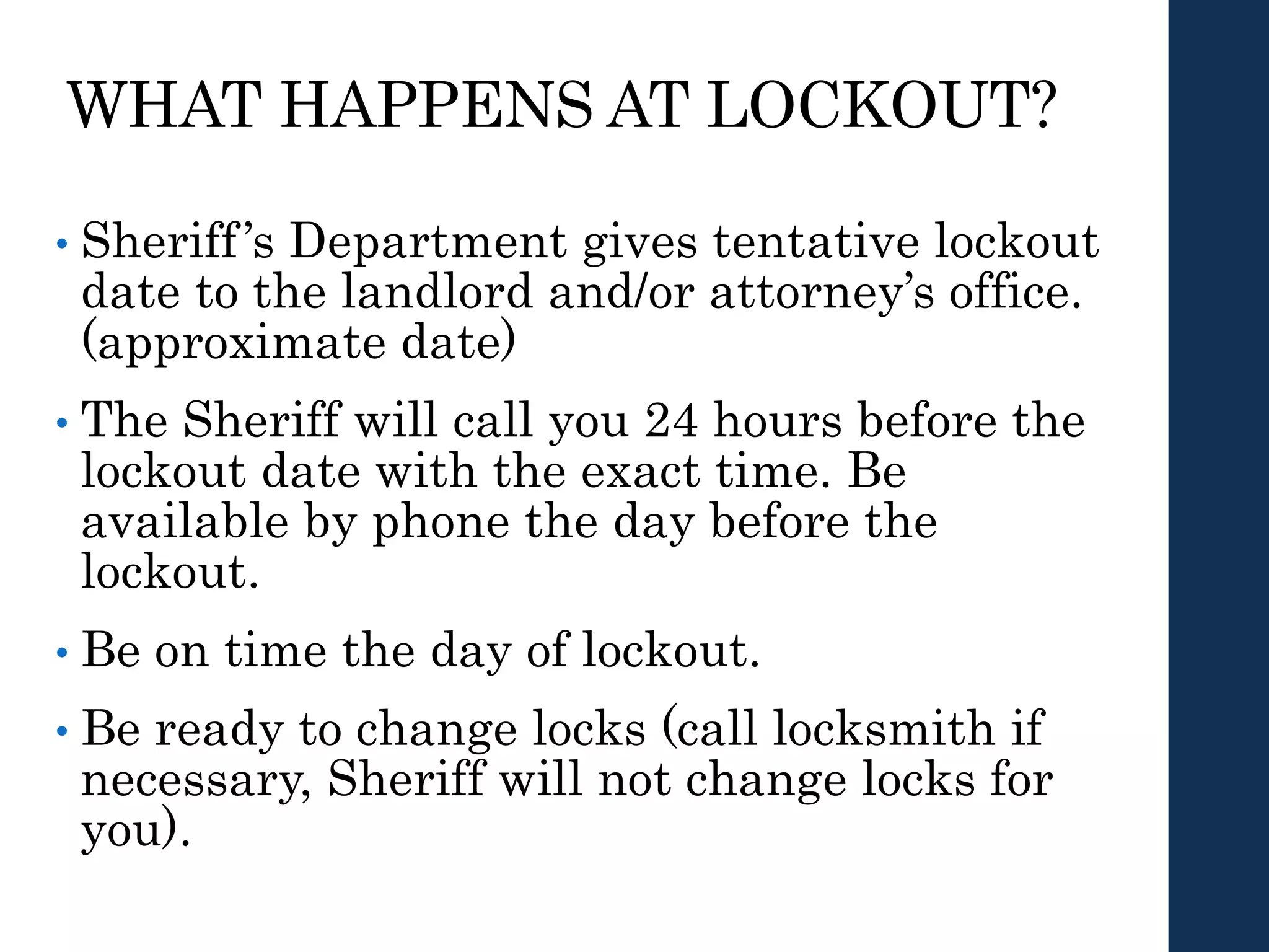 WHAT HAPPENS AT LOCKOUT?
• Sheriff’s Department gives tentative lockout
date to the landlord and/or attorney’s office.
(approximate date)
• The Sheriff will call you 24 hours before the
lockout date with the exact time. Be
available by phone the day before the
lockout.
• Be on time the day of lockout.
• Be ready to change locks (call locksmith if
necessary, Sheriff will not change locks for
you).
 