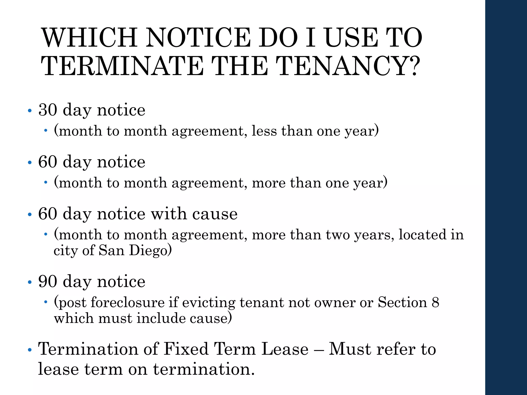 WHICH NOTICE DO I USE TO
TERMINATE THE TENANCY?
• 30 day notice
 (month to month agreement, less than one year)
• 60 day notice
 (month to month agreement, more than one year)
• 60 day notice with cause
 (month to month agreement, more than two years, located in
city of San Diego)
• 90 day notice
 (post foreclosure if evicting tenant not owner or Section 8
which must include cause)
• Termination of Fixed Term Lease – Must refer to
lease term on termination.
 