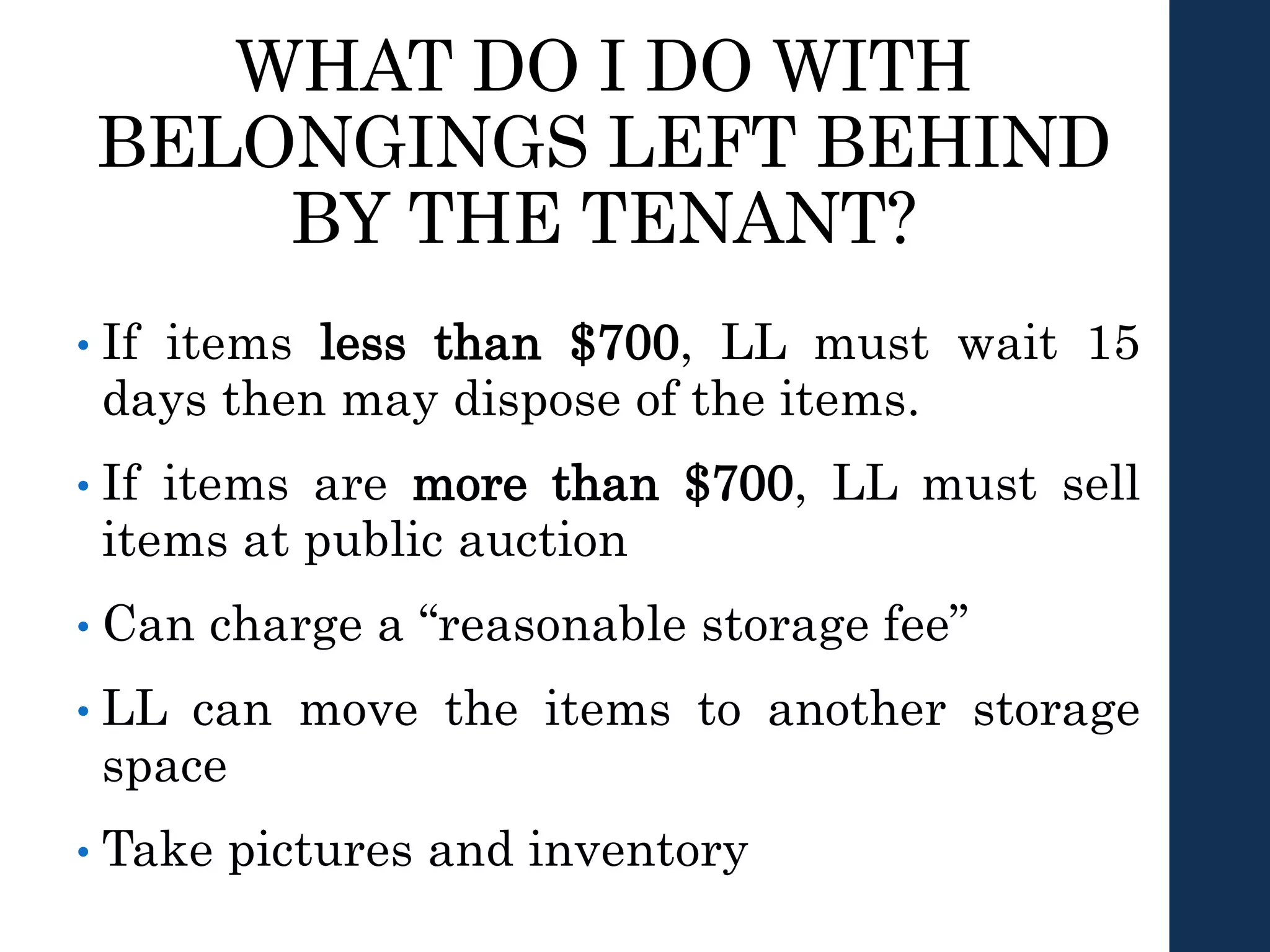 WHAT DO I DO WITH
BELONGINGS LEFT BEHIND
BY THE TENANT?
• If items less than $700, LL must wait 15
days then may dispose of the items.
• If items are more than $700, LL must sell
items at public auction
• Can charge a “reasonable storage fee”
• LL can move the items to another storage
space
• Take pictures and inventory
 