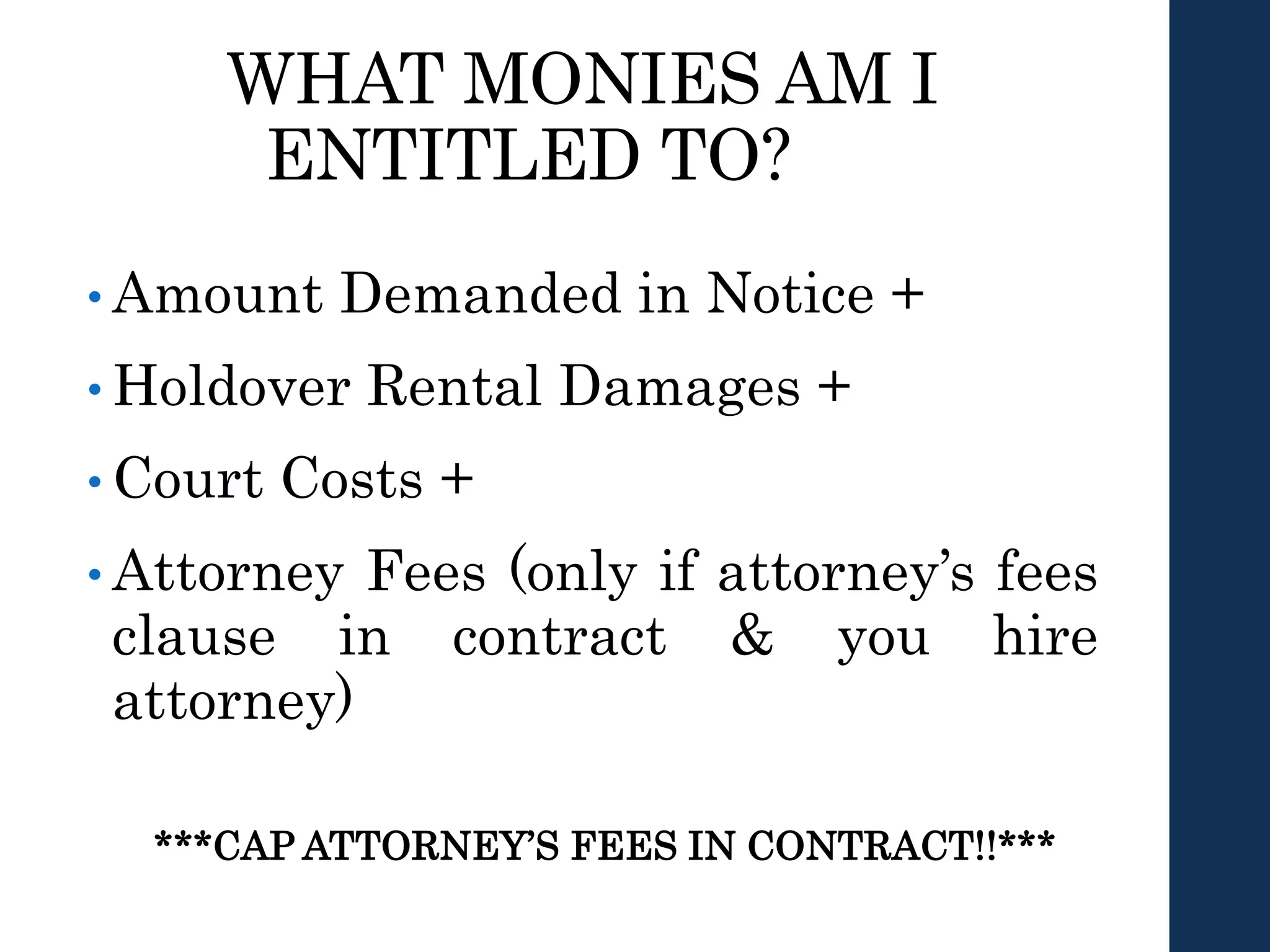 WHAT MONIES AM I
ENTITLED TO?
• Amount Demanded in Notice +
• Holdover Rental Damages +
• Court Costs +
• Attorney Fees (only if attorney’s fees
clause in contract & you hire
attorney)
***CAP ATTORNEY’S FEES IN CONTRACT!!***
 
