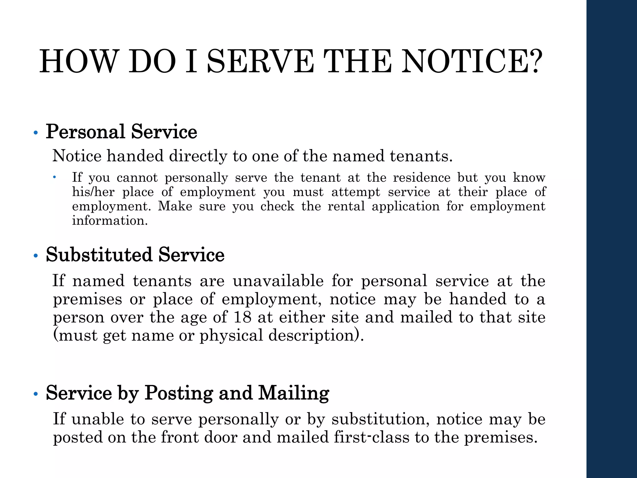HOW DO I SERVE THE NOTICE?
• Personal Service
Notice handed directly to one of the named tenants.
 If you cannot personally serve the tenant at the residence but you know
his/her place of employment you must attempt service at their place of
employment. Make sure you check the rental application for employment
information.
• Substituted Service
If named tenants are unavailable for personal service at the
premises or place of employment, notice may be handed to a
person over the age of 18 at either site and mailed to that site
(must get name or physical description).
• Service by Posting and Mailing
If unable to serve personally or by substitution, notice may be
posted on the front door and mailed first-class to the premises.
 