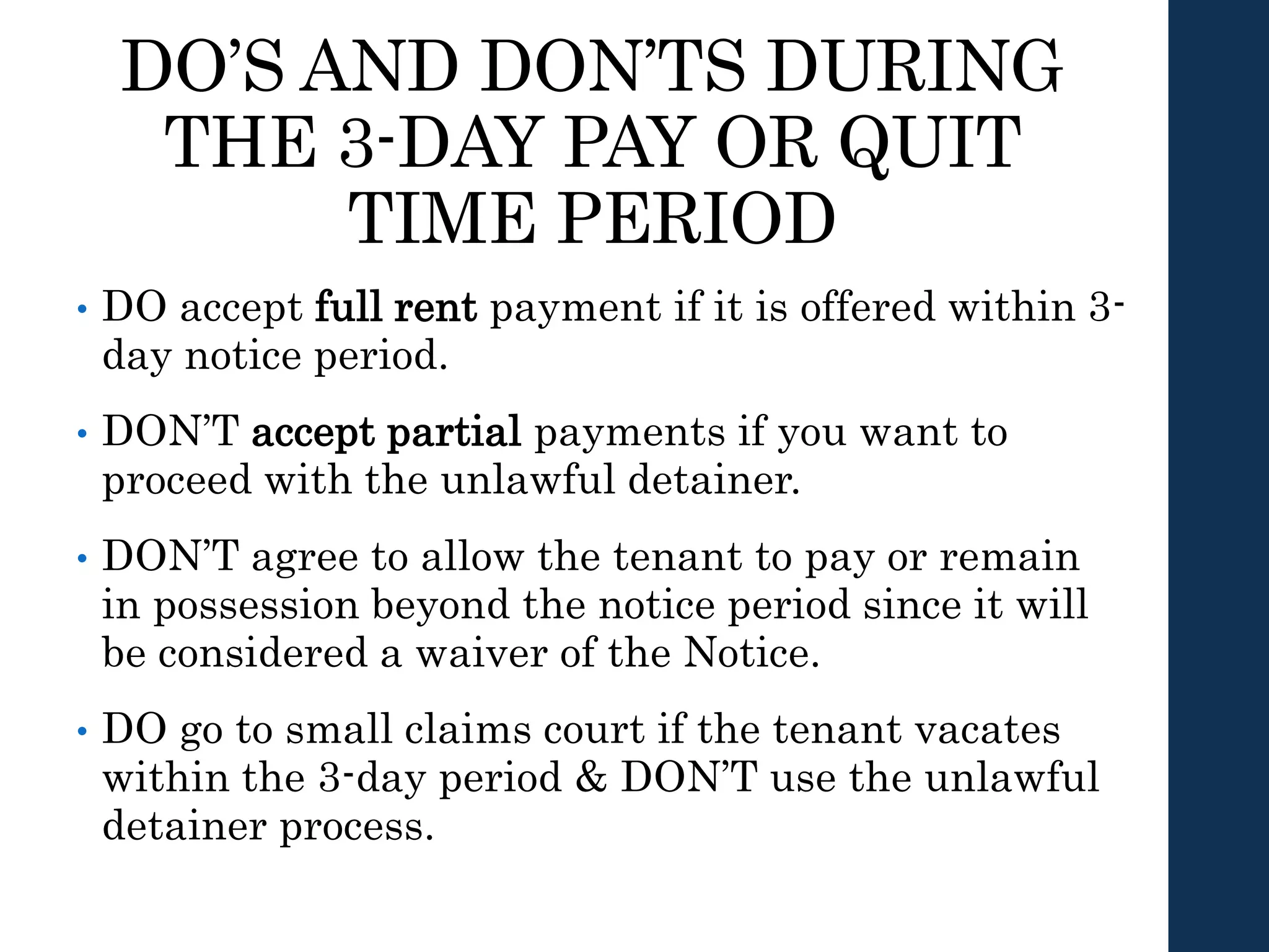 DO’S AND DON’TS DURING
THE 3-DAY PAY OR QUIT
TIME PERIOD
• DO accept full rent payment if it is offered within 3-
day notice period.
• DON’T accept partial payments if you want to
proceed with the unlawful detainer.
• DON’T agree to allow the tenant to pay or remain
in possession beyond the notice period since it will
be considered a waiver of the Notice.
• DO go to small claims court if the tenant vacates
within the 3-day period & DON’T use the unlawful
detainer process.
 
