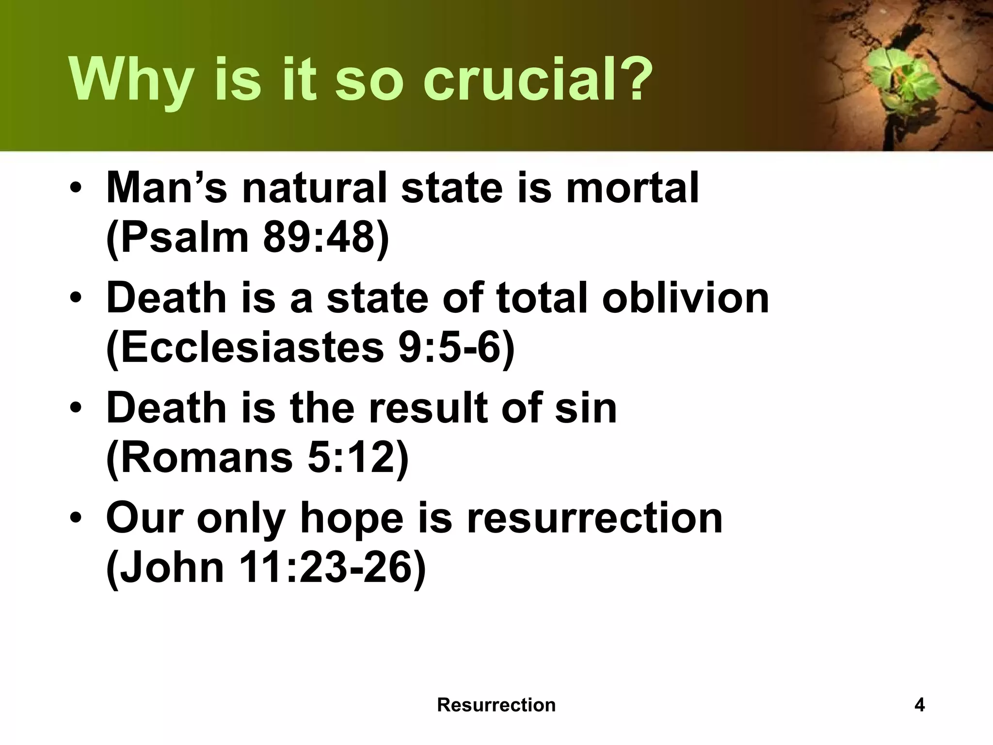 Why is it so crucial? Man’s natural state is mortal  (Psalm 89:48) Death is a state of total oblivion (Ecclesiastes 9:5-6) Death is the result of sin  (Romans 5:12) Our only hope is resurrection  (John 11:23-26) Resurrection 