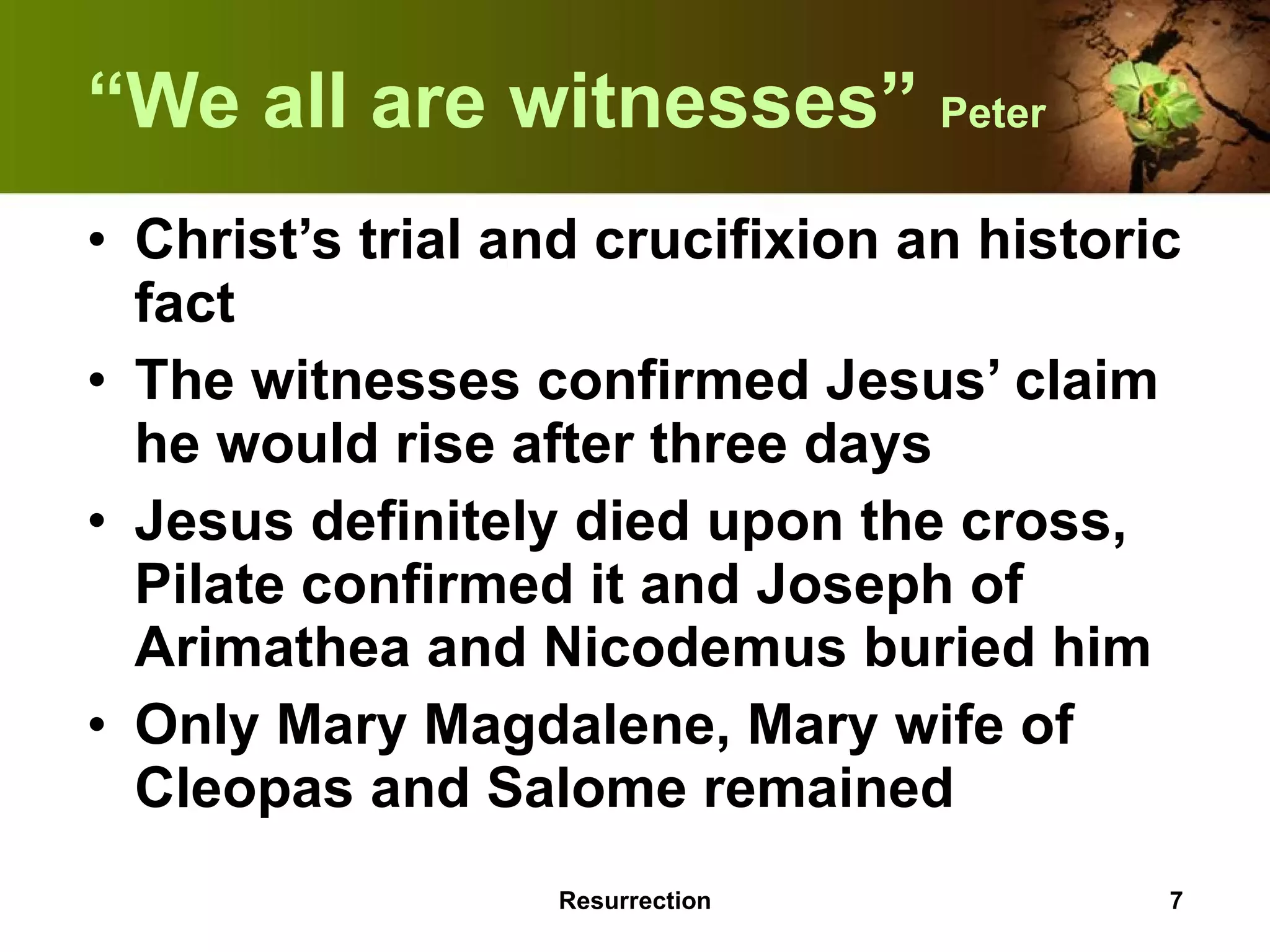 “ We all are witnesses”  Peter Christ’s trial and crucifixion an historic fact The witnesses confirmed Jesus’ claim he would rise after three days Jesus definitely died upon the cross, Pilate confirmed it and Joseph of Arimathea and Nicodemus buried him Only Mary Magdalene, Mary wife of Cleopas and Salome remained Resurrection 