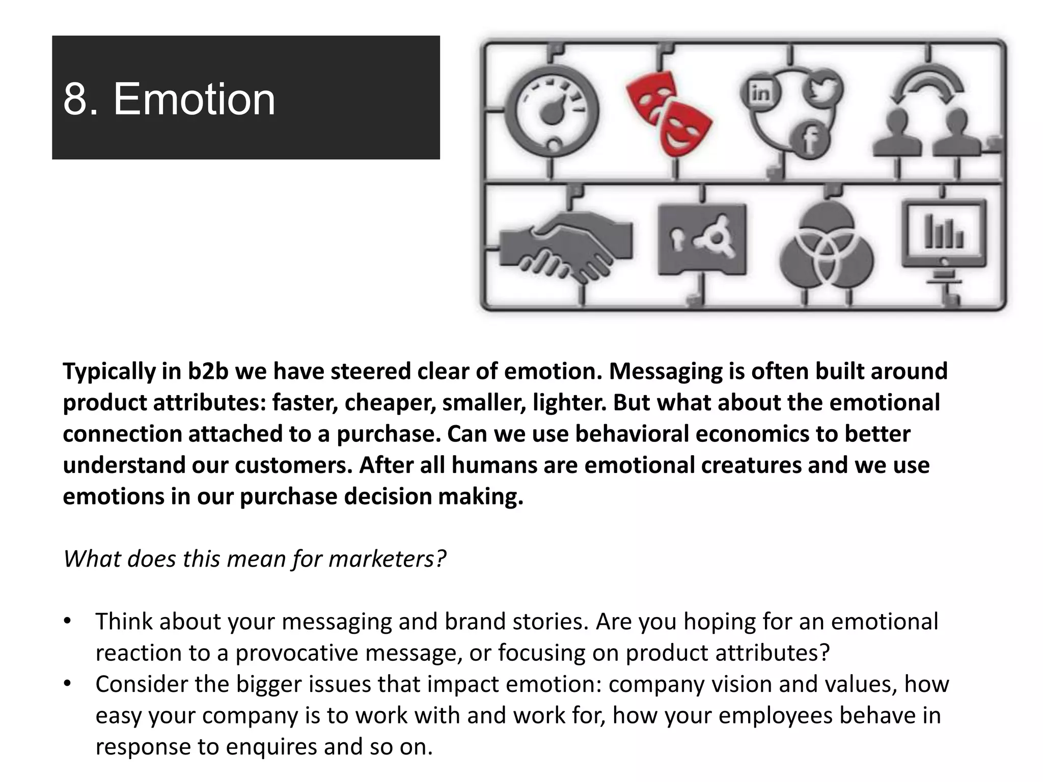 8. Emotion
Typically in b2b we have steered clear of emotion. Messaging is often built around
product attributes: faster, cheaper, smaller, lighter. But what about the emotional
connection attached to a purchase. Can we use behavioral economics to better
understand our customers. After all humans are emotional creatures and we use
emotions in our purchase decision making.
What does this mean for marketers?
• Think about your messaging and brand stories. Are you hoping for an emotional
reaction to a provocative message, or focusing on product attributes?
• Consider the bigger issues that impact emotion: company vision and values, how
easy your company is to work with and work for, how your employees behave in
response to enquires and so on.
 