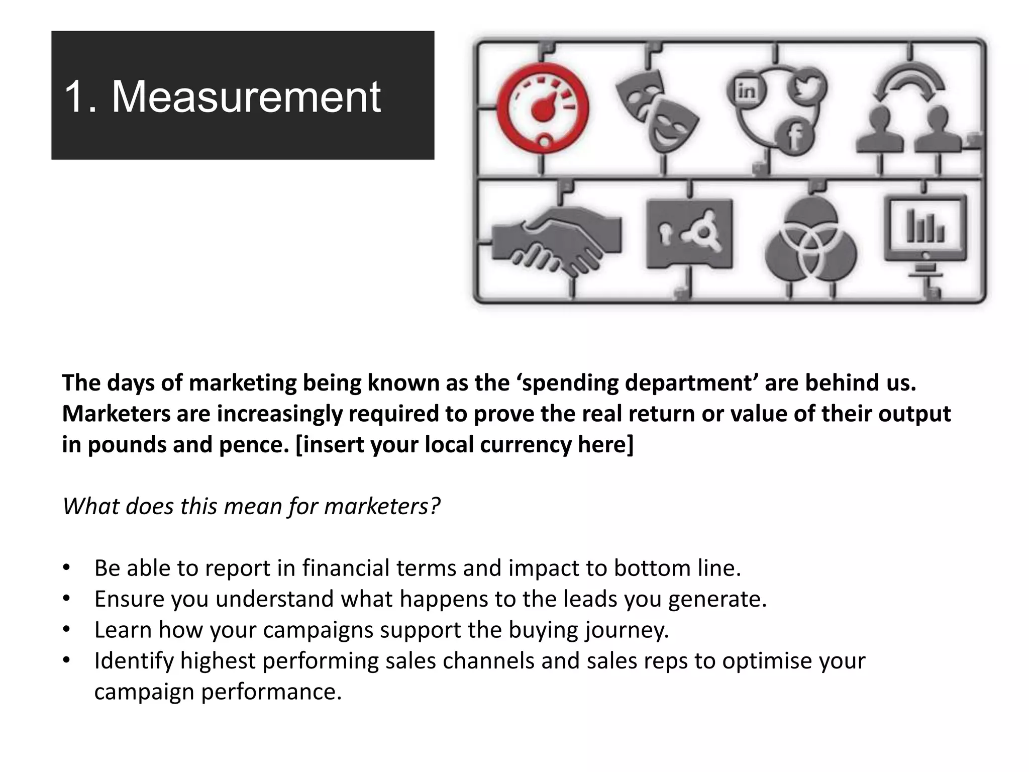 1. Measurement
The days of marketing being known as the ‘spending department’ are behind us.
Marketers are increasingly required to prove the real return or value of their output
in pounds and pence. [insert your local currency here]
What does this mean for marketers?
• Be able to report in financial terms and impact to bottom line.
• Ensure you understand what happens to the leads you generate.
• Learn how your campaigns support the buying journey.
• Identify highest performing sales channels and sales reps to optimise your
campaign performance.
 