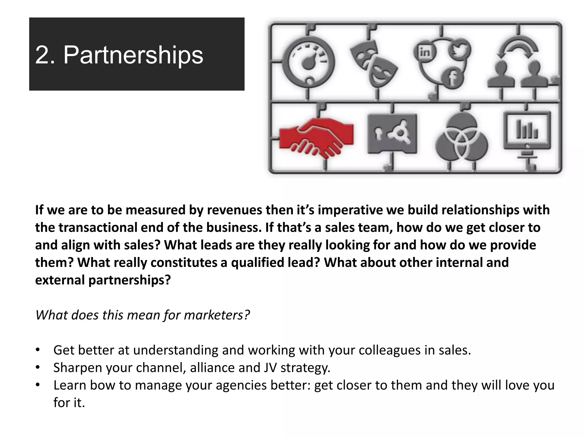 2. Partnerships
If we are to be measured by revenues then it’s imperative we build relationships with
the transactional end of the business. If that’s a sales team, how do we get closer to
and align with sales? What leads are they really looking for and how do we provide
them? What really constitutes a qualified lead? What about other internal and
external partnerships?
What does this mean for marketers?
• Get better at understanding and working with your colleagues in sales.
• Sharpen your channel, alliance and JV strategy.
• Learn bow to manage your agencies better: get closer to them and they will love you
for it.
 