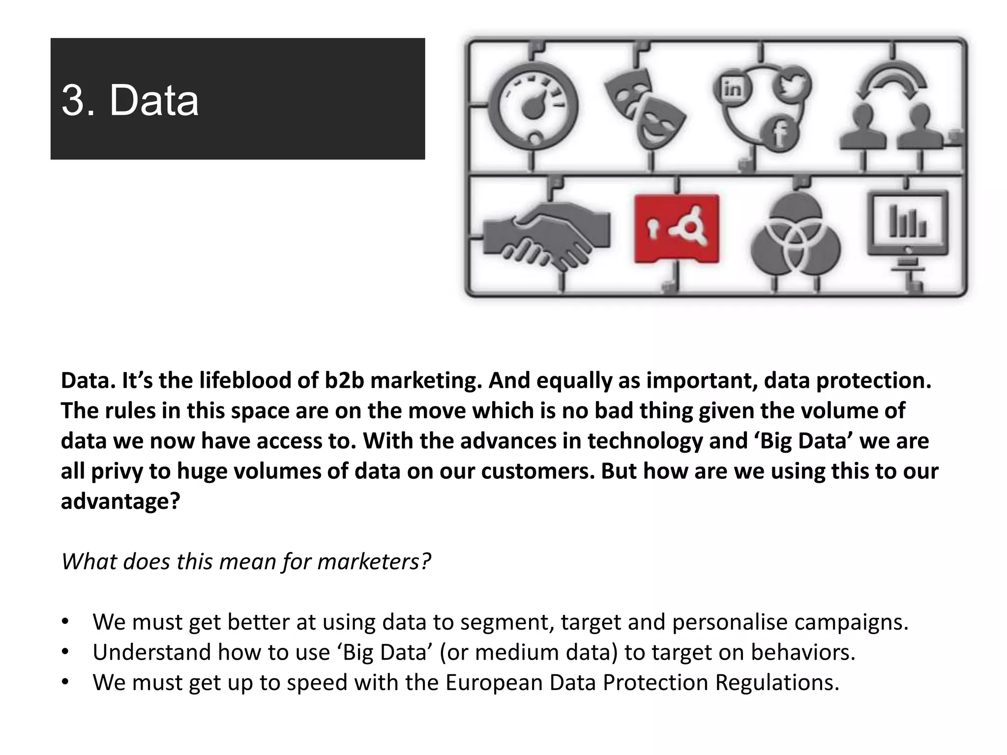 3. Data
Data. It’s the lifeblood of b2b marketing. And equally as important, data protection.
The rules in this space are on the move which is no bad thing given the volume of
data we now have access to. With the advances in technology and ‘Big Data’ we are
all privy to huge volumes of data on our customers. But how are we using this to our
advantage?
What does this mean for marketers?
• We must get better at using data to segment, target and personalise campaigns.
• Understand how to use ‘Big Data’ (or medium data) to target on behaviors.
• We must get up to speed with the European Data Protection Regulations.
 