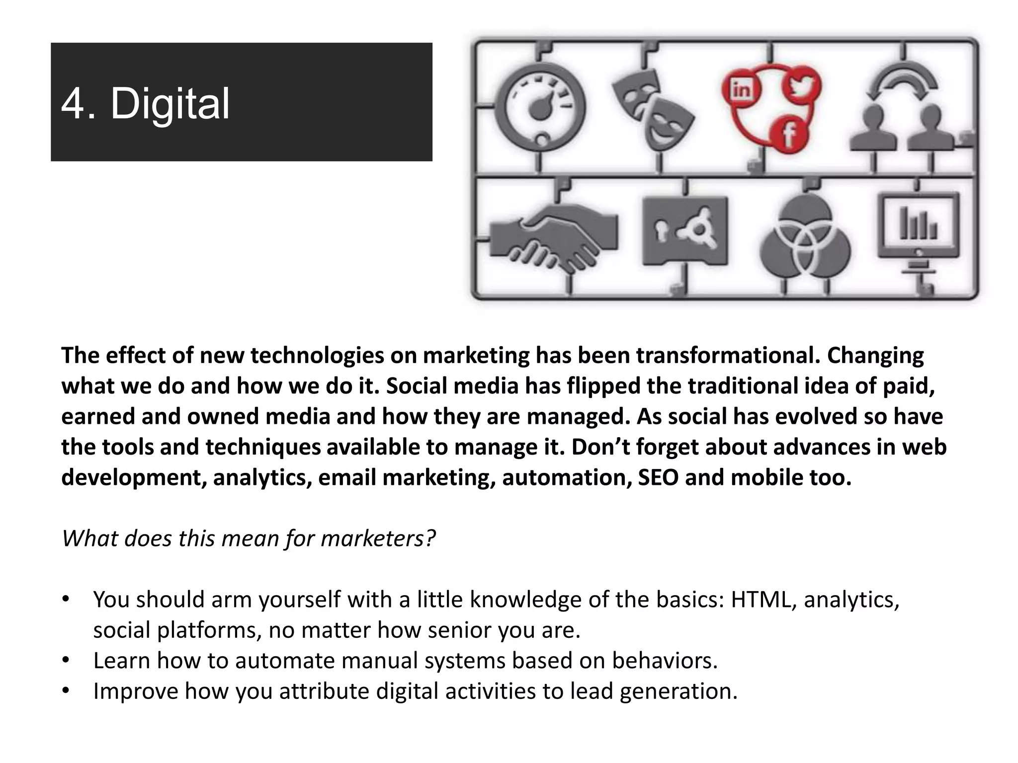 4. Digital
The effect of new technologies on marketing has been transformational. Changing
what we do and how we do it. Social media has flipped the traditional idea of paid,
earned and owned media and how they are managed. As social has evolved so have
the tools and techniques available to manage it. Don’t forget about advances in web
development, analytics, email marketing, automation, SEO and mobile too.
What does this mean for marketers?
• You should arm yourself with a little knowledge of the basics: HTML, analytics,
social platforms, no matter how senior you are.
• Learn how to automate manual systems based on behaviors.
• Improve how you attribute digital activities to lead generation.
 