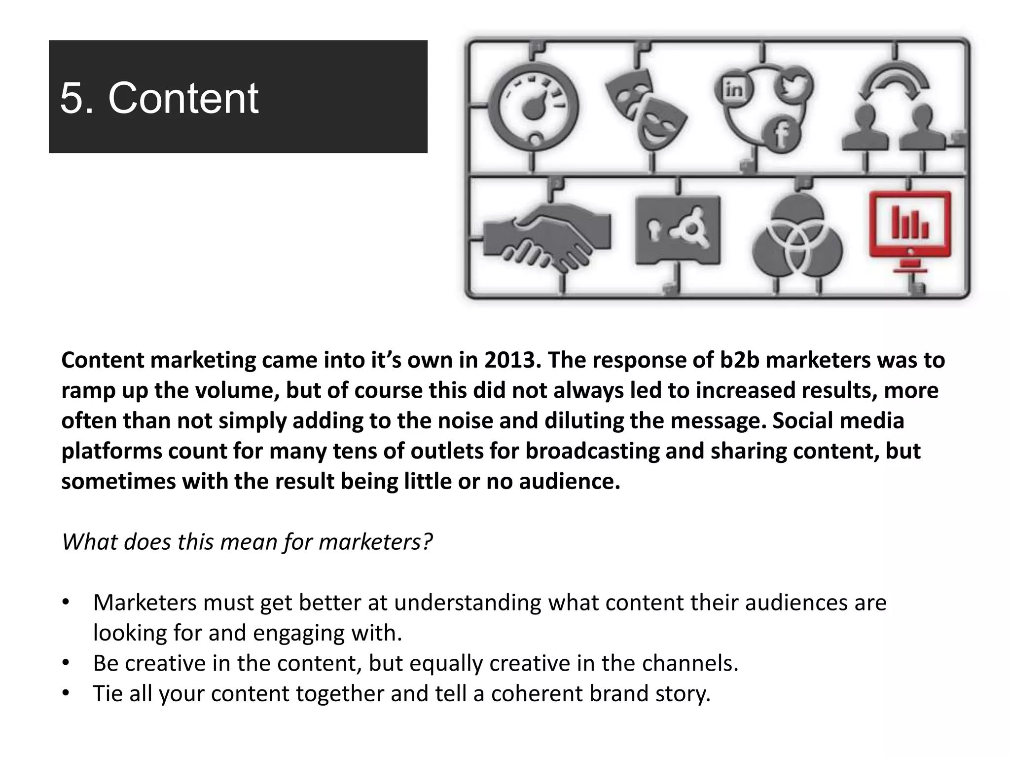 5. Content
Content marketing came into it’s own in 2013. The response of b2b marketers was to
ramp up the volume, but of course this did not always led to increased results, more
often than not simply adding to the noise and diluting the message. Social media
platforms count for many tens of outlets for broadcasting and sharing content, but
sometimes with the result being little or no audience.
What does this mean for marketers?
• Marketers must get better at understanding what content their audiences are
looking for and engaging with.
• Be creative in the content, but equally creative in the channels.
• Tie all your content together and tell a coherent brand story.
 