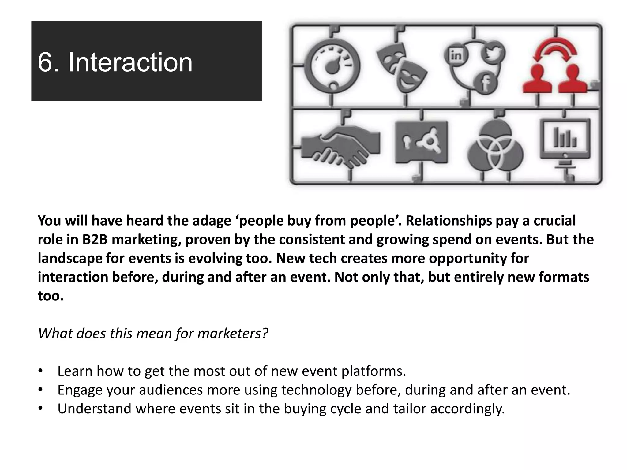 6. Interaction
You will have heard the adage ‘people buy from people’. Relationships pay a crucial
role in B2B marketing, proven by the consistent and growing spend on events. But the
landscape for events is evolving too. New tech creates more opportunity for
interaction before, during and after an event. Not only that, but entirely new formats
too.
What does this mean for marketers?
• Learn how to get the most out of new event platforms.
• Engage your audiences more using technology before, during and after an event.
• Understand where events sit in the buying cycle and tailor accordingly.
 