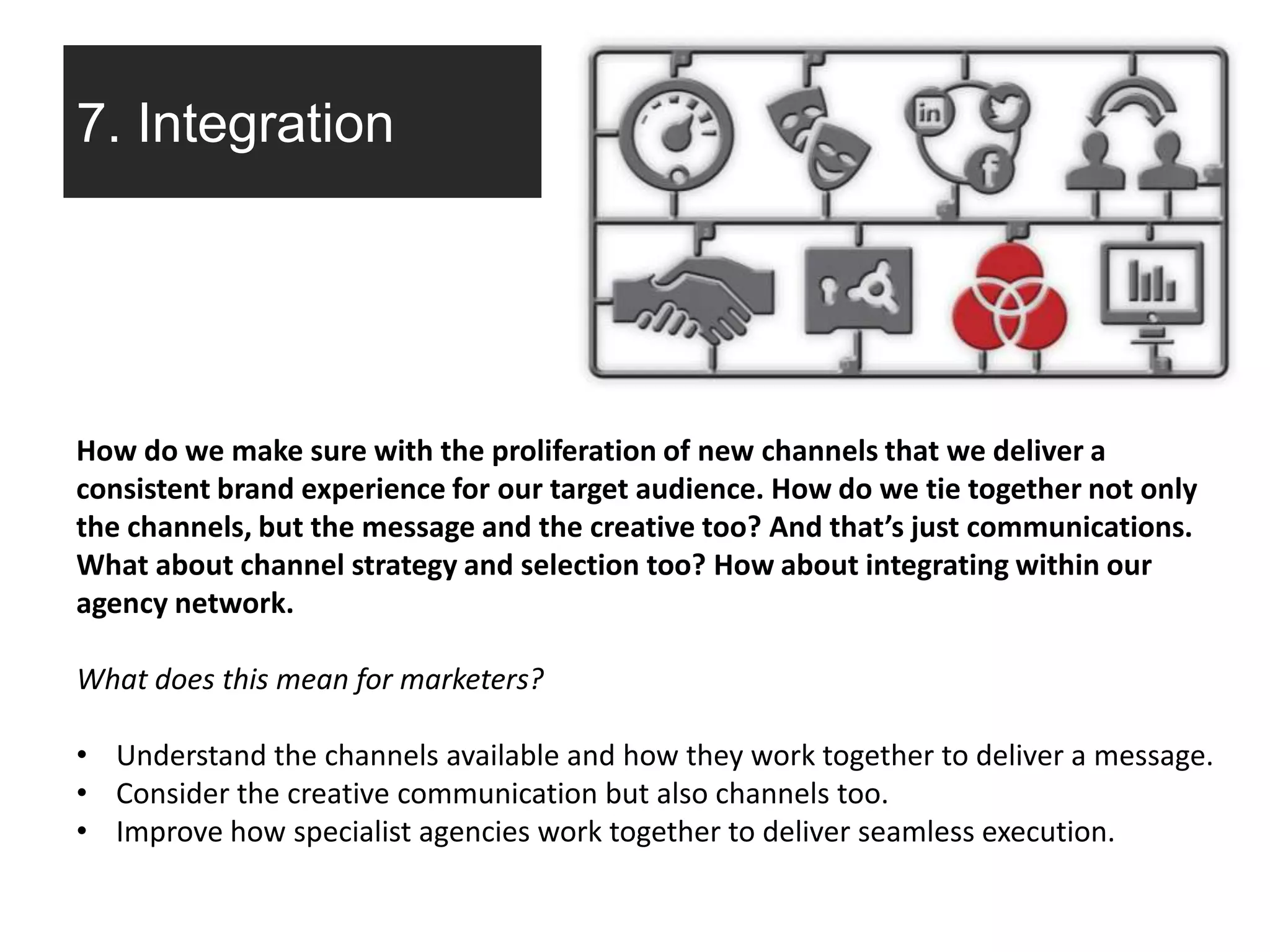 7. Integration
How do we make sure with the proliferation of new channels that we deliver a
consistent brand experience for our target audience. How do we tie together not only
the channels, but the message and the creative too? And that’s just communications.
What about channel strategy and selection too? How about integrating within our
agency network.
What does this mean for marketers?
• Understand the channels available and how they work together to deliver a message.
• Consider the creative communication but also channels too.
• Improve how specialist agencies work together to deliver seamless execution.
 