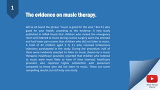 The evidence on music therapy.
We've all heard the phrase "music is good for the soul." But it's also
good for your health, according to the evidence. A new study
published in JAMA found that children who visited the emergency
room and listened to music during routine surgery were less stressed
and had lower pain scores than children who did not listen to music.
A total of 42 children aged 3 to 11 who received intravenous
injections participated in the study. During the procedure, half of
them were randomly selected to listen to music chosen by a music
therapist. Healthcare providers reported that children who listened
to music were more likely to have IV lines inserted; healthcare
providers also reported higher satisfaction with placement
compared to those who did not listen to music. These are some
compelling results, but still only one study.
1
Music Therapy
Channel
 