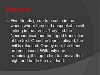 StorylineFive friends go up to a cabin in the woods where they find unspeakable evil lurking in the forest. They find the Necronomicon and the taped translation of the text. Once the tape is played, the evil is released. One by one, the teens are possessed. With only one remaining, it is up to him to survive the night and battle the evil dead. 