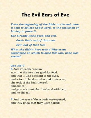 The Evil Ears of Eve
From the beginning of the Bible to the end, man
is told to believe God’s word, to the exclusion of
having to prove it.
Eve already knew good and evil.
Good- Don’t eat of that tree
Evil- Eat of that tree
What she didn’t have was a Why or an
experience on which to base this law, none was
needed.
Gen 3:6-9
6 And when the woman
saw that the tree was good for food,
and that it was pleasant to the eyes,
and a tree to be desired to make one wise,
she took of the fruit thereof,
and did eat,
and gave also unto her husband with her;
and he did eat.
7 And the eyes of them both were opened,
and they knew that they were naked;
 