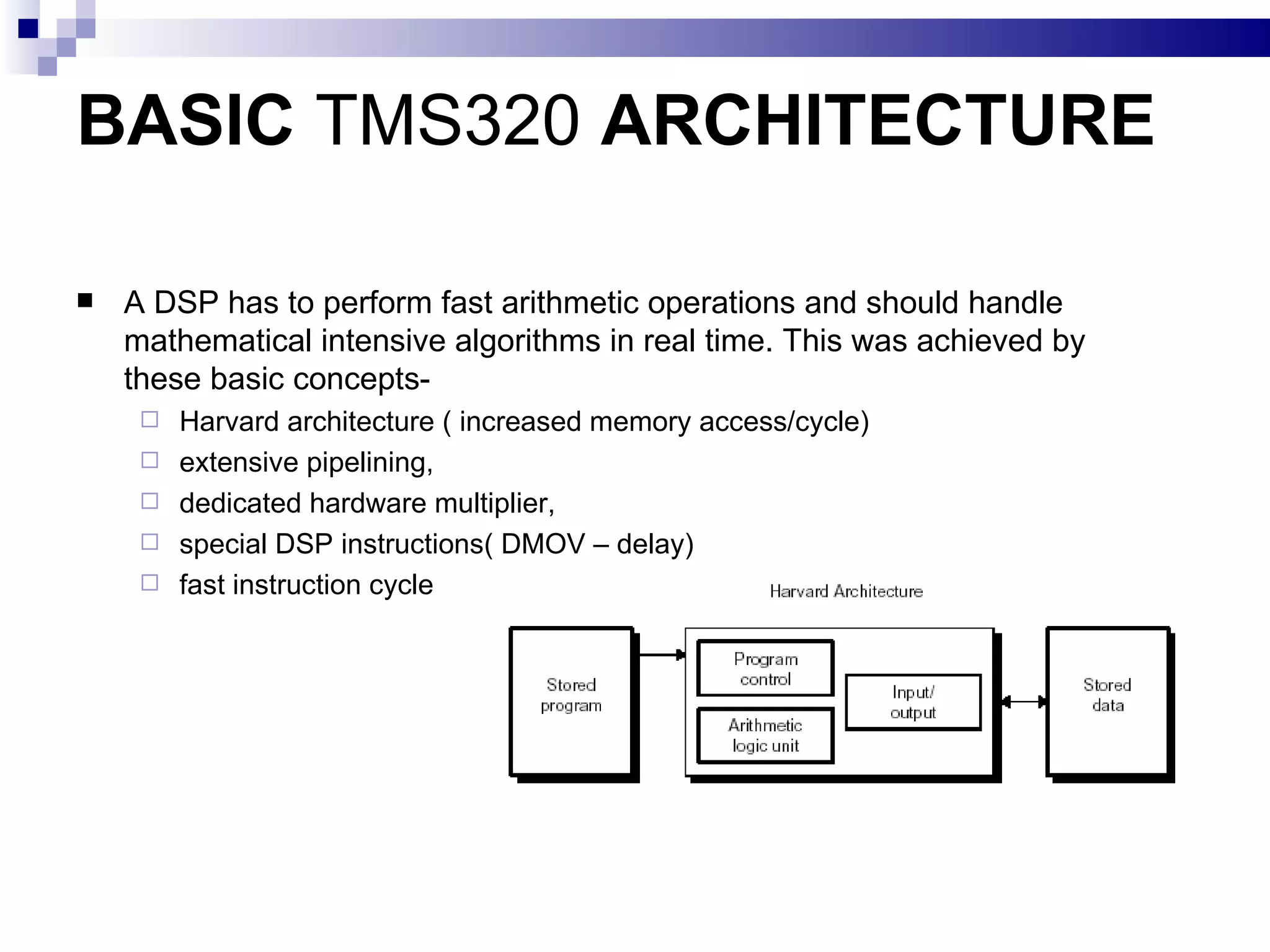 BASIC  TMS320  ARCHITECTURE A DSP has to perform fast arithmetic operations and should handle mathematical intensive algorithms in real time. This was achieved by these basic concepts- Harvard architecture ( increased memory access/cycle) extensive pipelining, dedicated hardware multiplier, special DSP instructions( DMOV – delay) fast instruction cycle 