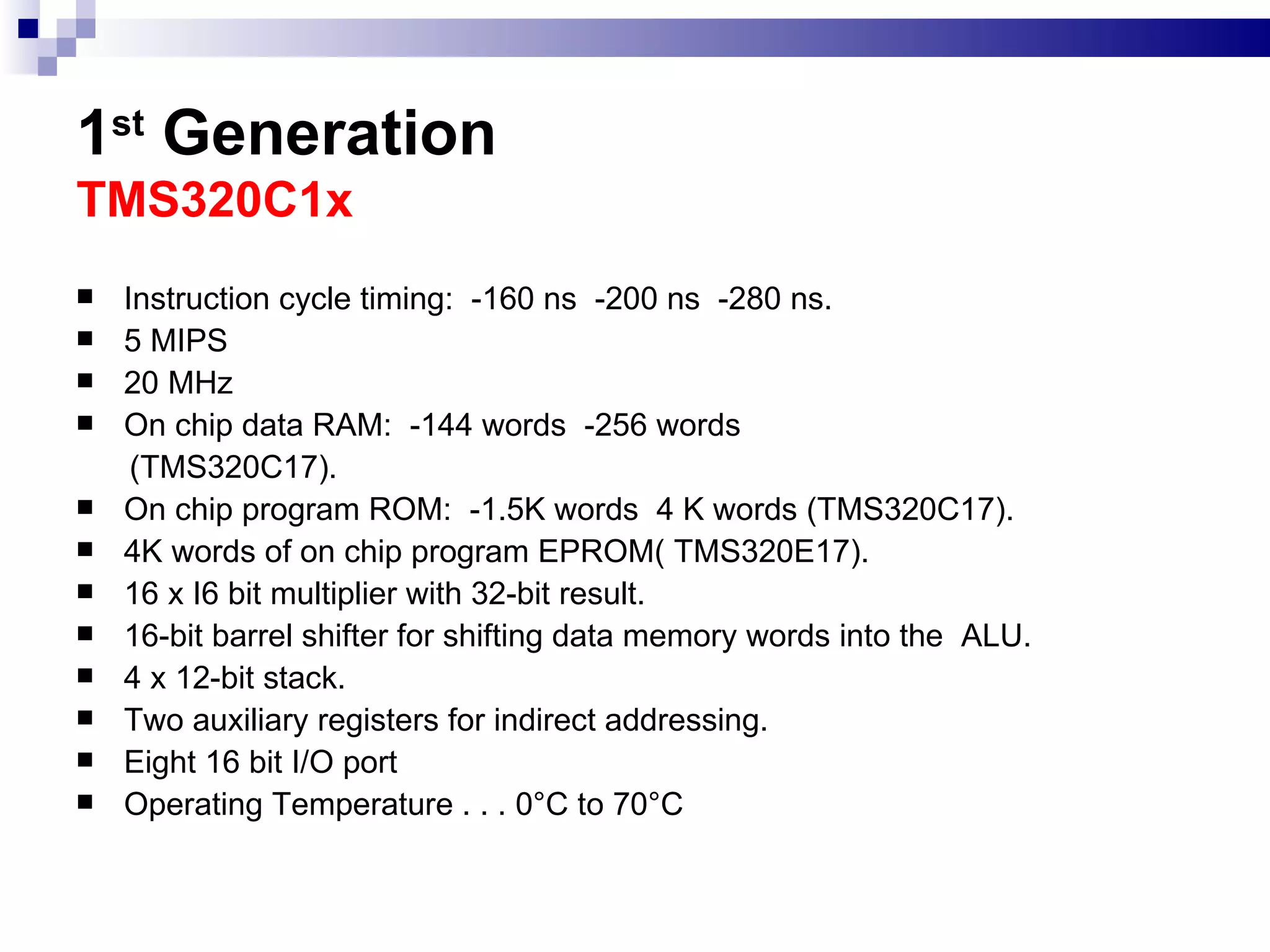 1 st  Generation   TMS320C1x  Instruction cycle timing:  -160 ns  -200 ns  -280 ns. 5 MIPS 20 MHz On chip data RAM:  -144 words  -256 words (TMS320C17). On chip program ROM:  -1.5K words  4 K words (TMS320C17). 4K words of on chip program EPROM( TMS320E17). 16 x I6 bit multiplier with 32-bit result. 16-bit barrel shifter for shifting data memory words into the  ALU. 4 x 12-bit stack. Two auxiliary registers for indirect addressing. Eight 16 bit I/O port Operating Temperature . . . 0°C to 70°C  