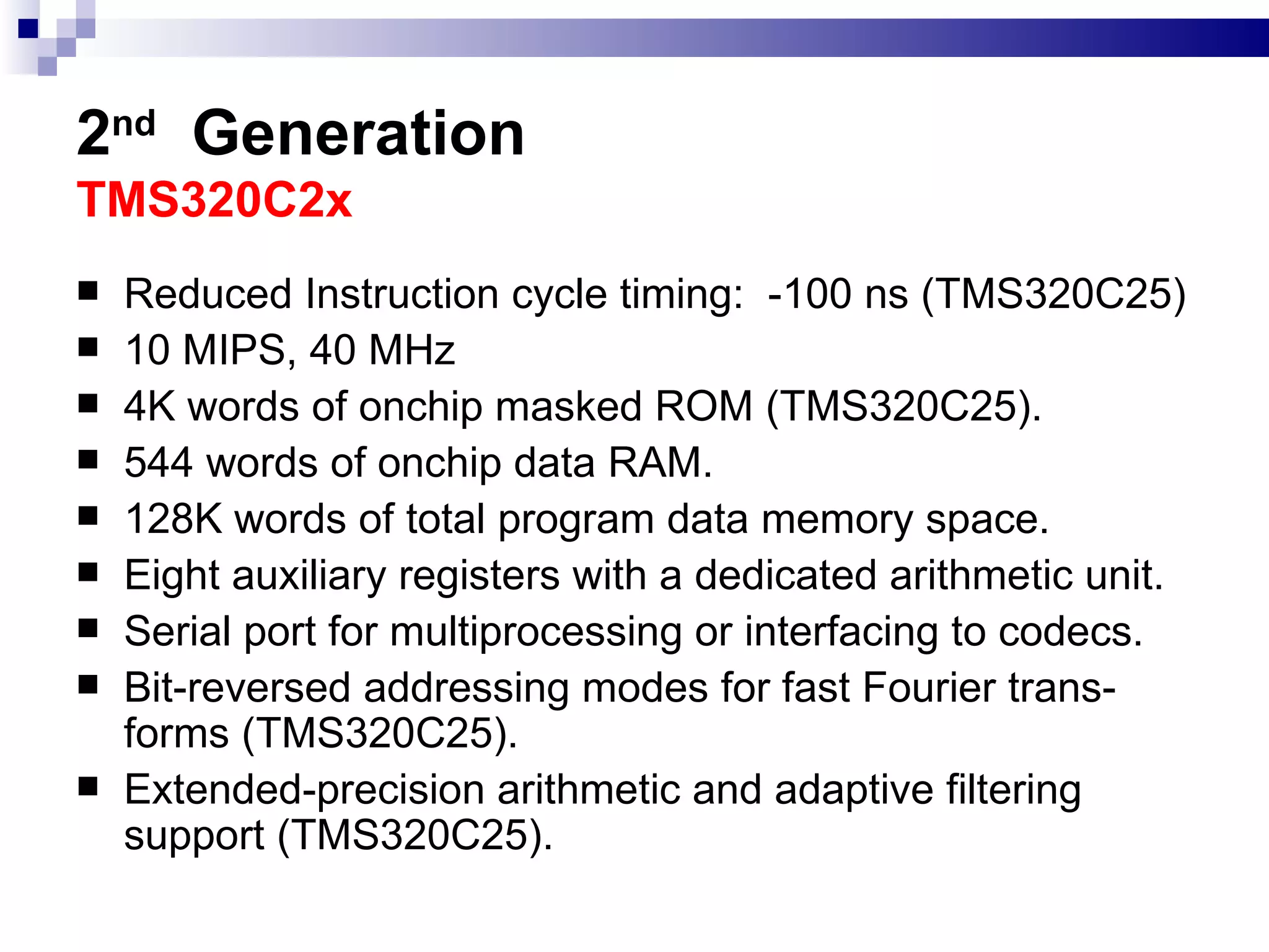 2 nd   Generation TMS320C2x  Reduced  Instruction cycle timing:  -100 ns (TMS320C25)  10 MIPS, 40 MHz 4K words of onchip masked ROM (TMS320C25). 544 words of onchip data RAM. 128K words of total program data memory space.  Eight auxiliary registers with a dedicated arithmetic unit. Serial port for multiprocessing or interfacing to codecs. Bit-reversed addressing modes for fast Fourier trans-forms (TMS320C25). Extended-precision arithmetic and adaptive filtering support (TMS320C25). 