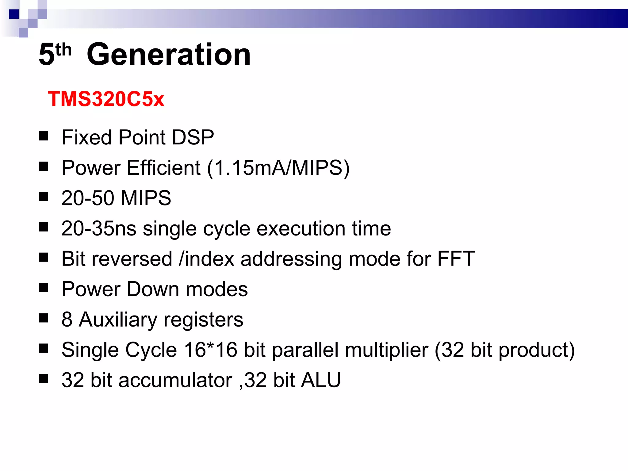 5 th   Generation   TMS320C5x Fixed Point DSP Power Efficient (1.15mA/MIPS) 20-50 MIPS 20-35ns single cycle execution time Bit reversed /index addressing mode for FFT Power Down modes 8 Auxiliary registers Single Cycle 16*16 bit parallel multiplier (32 bit product) 32 bit accumulator ,32 bit ALU 