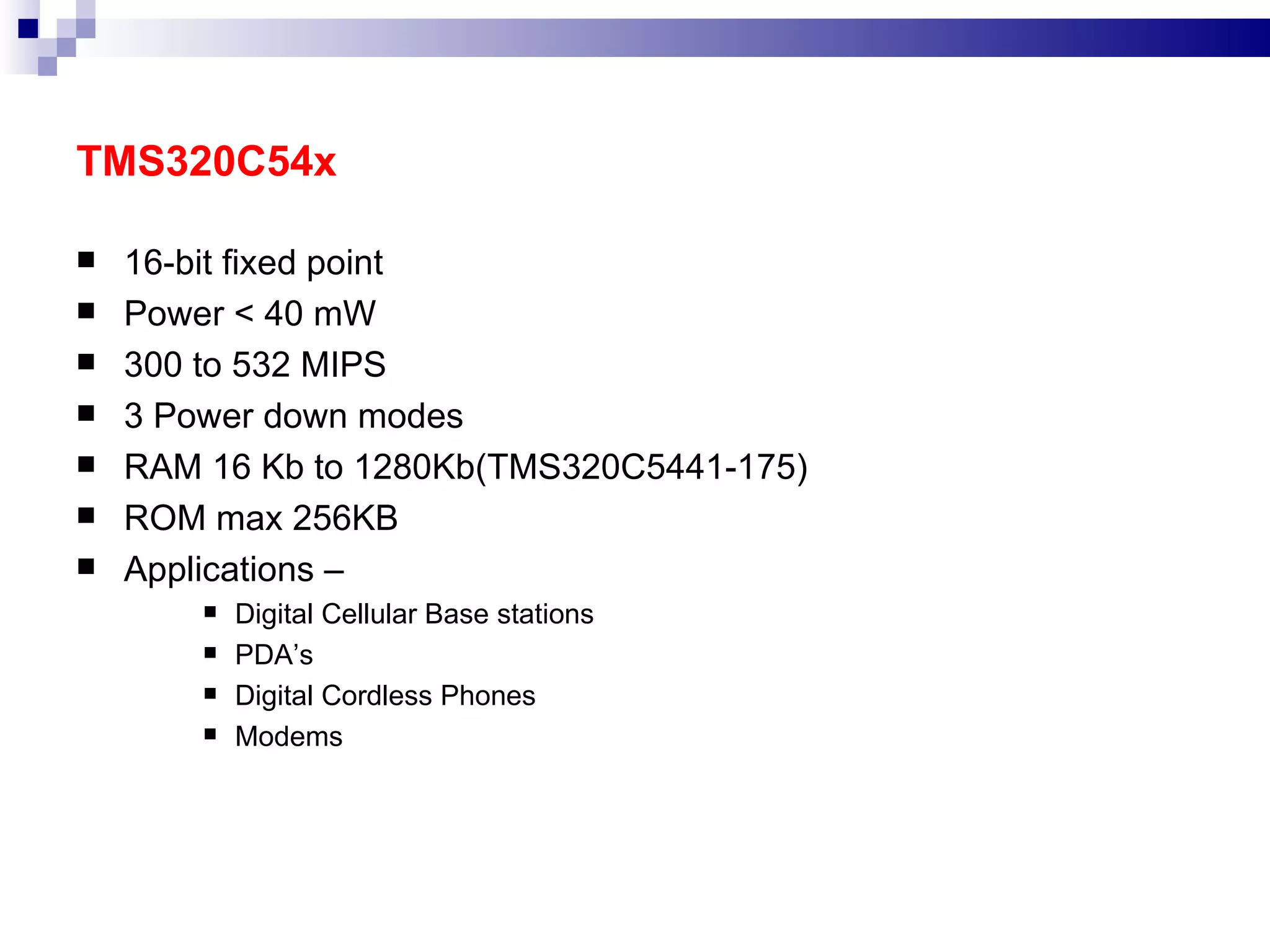 TMS320C54x 16-bit fixed point Power < 40 mW 300 to 532 MIPS 3 Power down modes RAM 16 Kb to 1280Kb(TMS320C5441-175) ROM max 256KB Applications –  Digital Cellular Base stations PDA’s Digital Cordless Phones Modems 