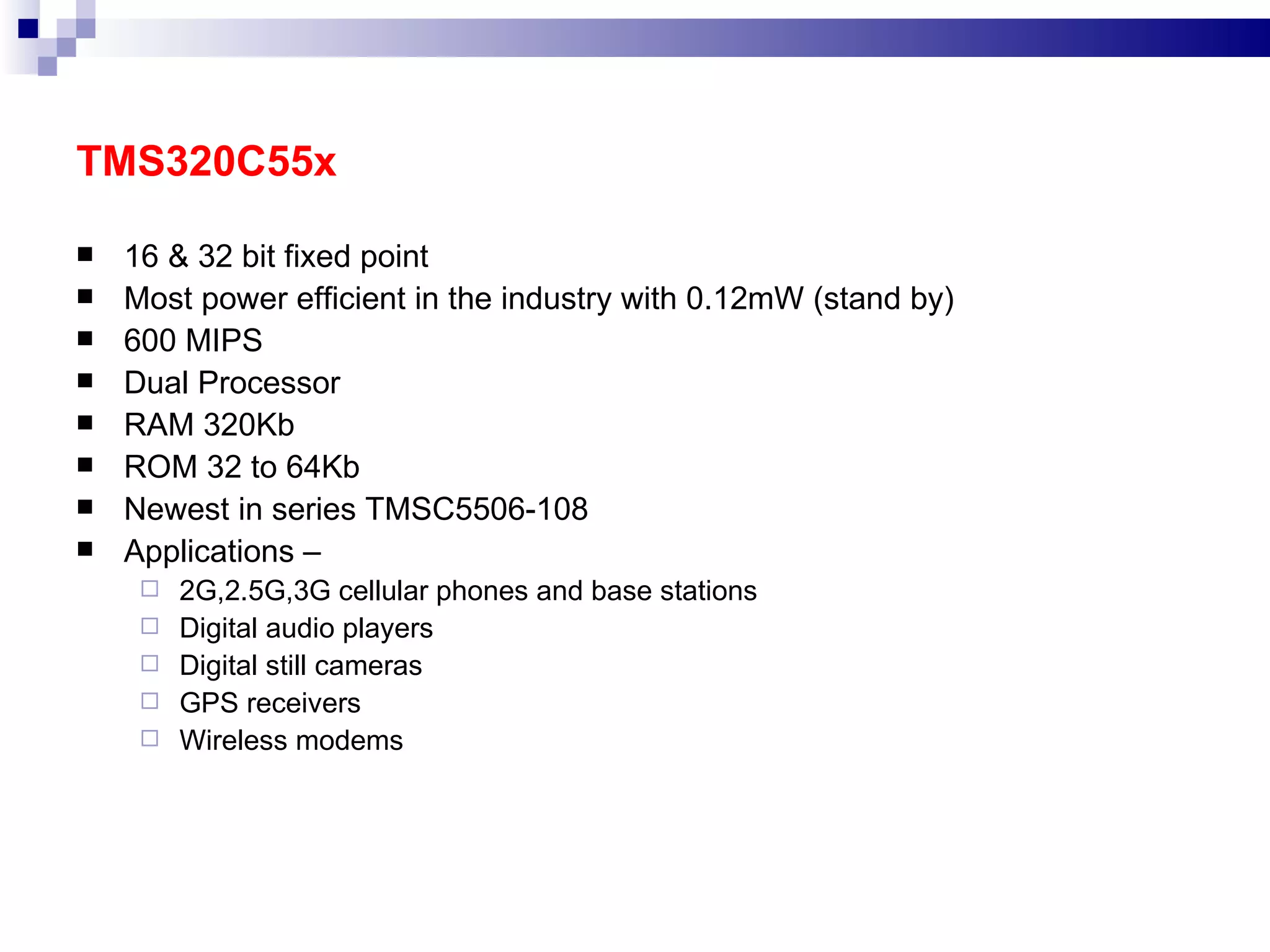 TMS320C55x 16 & 32 bit fixed point Most power efficient in the industry with 0.12mW (stand by) 600 MIPS Dual Processor RAM 320Kb ROM 32 to 64Kb Newest in series TMSC5506-108 Applications – 2G,2.5G,3G cellular phones and base stations Digital audio players Digital still cameras GPS receivers Wireless modems 