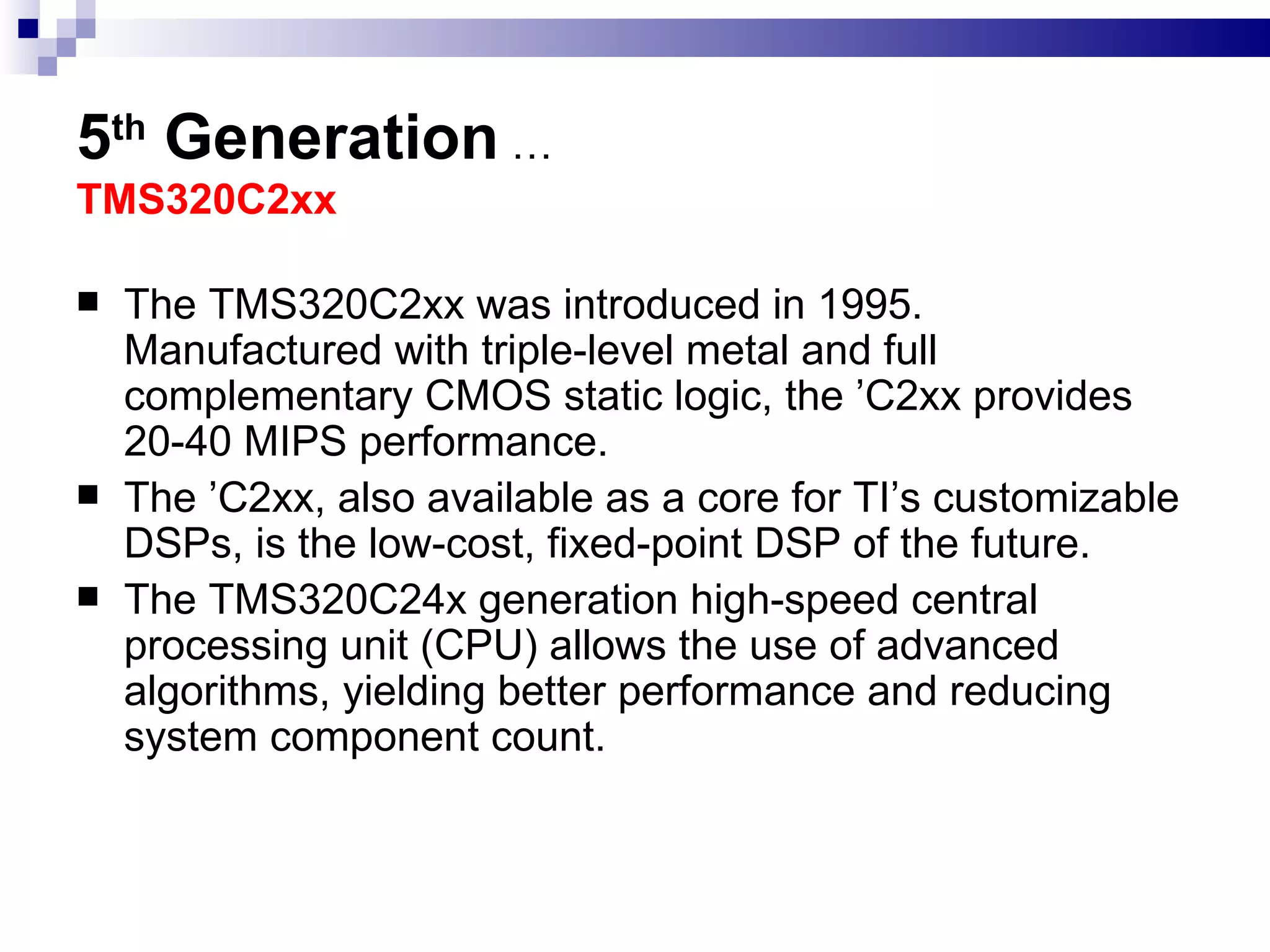 5 th  Generation   … TMS320C2xx  The TMS320C2xx was introduced in 1995. Manufactured with triple-level metal and full complementary CMOS static logic, the ’C2xx provides 20-40 MIPS performance.  The ’C2xx, also available as a core for TI’s customizable DSPs, is the low-cost, fixed-point DSP of the future. The TMS320C24x generation high-speed central processing unit (CPU) allows the use of advanced algorithms, yielding better performance and reducing system component count. 