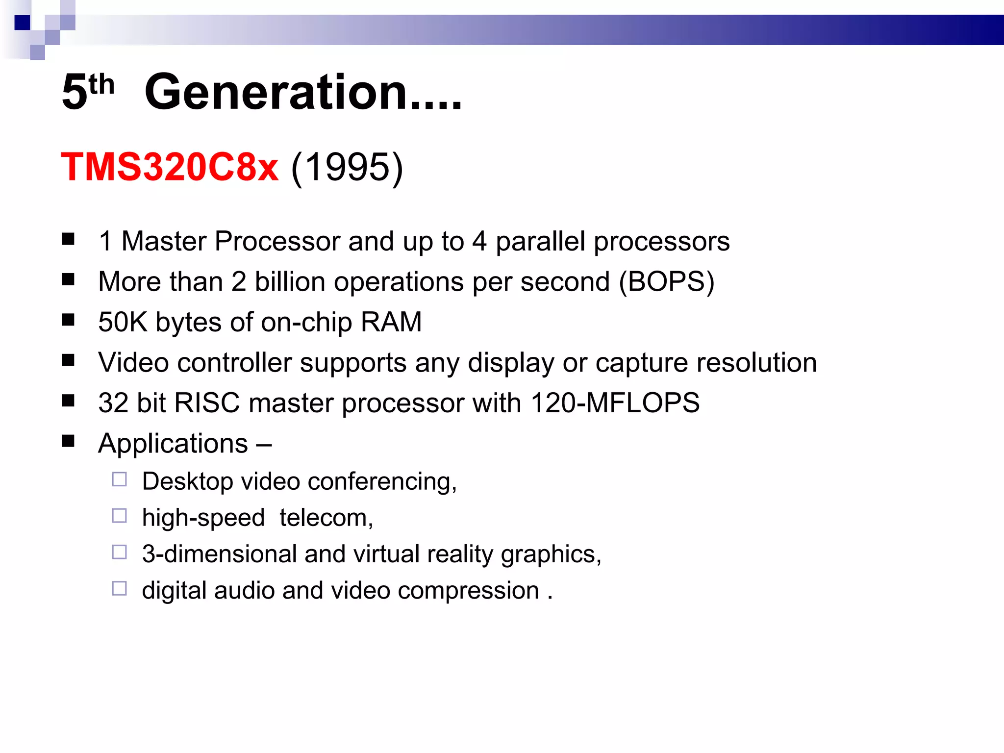 5 th   Generation .... TMS320C8x  (1995)   1 Master Processor and up to 4 parallel processors More than 2 billion operations per second (BOPS) 50K bytes of on-chip RAM Video controller supports any display or capture resolution 32 bit RISC master processor with 120-MFLOPS Applications –  Desktop video conferencing,  high-speed  telecom, 3-dimensional and virtual reality graphics, digital audio and video compression . 