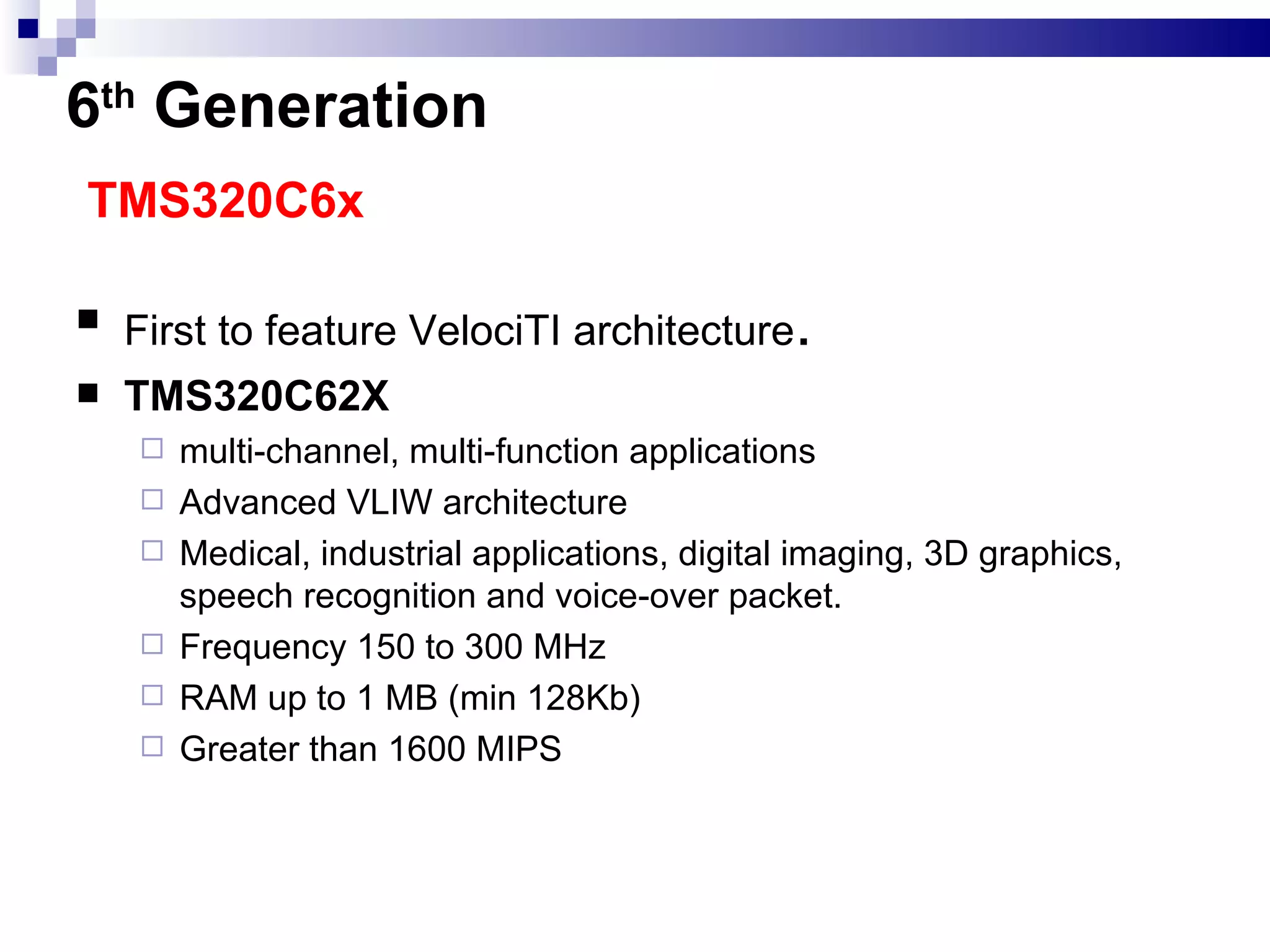6 th   Generation   TMS320C6x First to feature VelociTI architecture . TMS320C62X multi-channel, multi-function applications  Advanced VLIW architecture  Medical, industrial applications, digital imaging, 3D graphics, speech recognition and voice-over packet. Frequency 150 to 300 MHz RAM up to 1 MB (min 128Kb) Greater than 1600 MIPS 