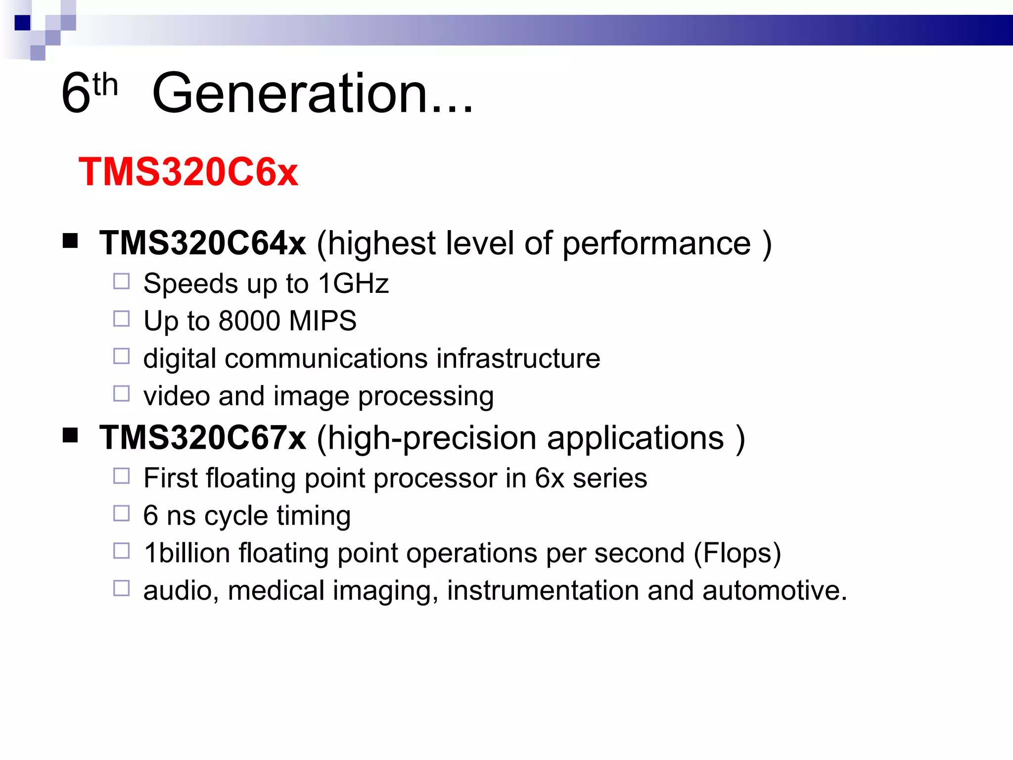 6 th   Generation ...   TMS320C6x  TMS320C64x  (highest level of performance ) Speeds up to 1GHz Up to 8000 MIPS  digital communications infrastructure  video and image processing  TMS320C67x  (high-precision applications ) First floating point processor in 6x series 6 ns cycle timing 1billion floating point operations per second (Flops) audio, medical imaging, instrumentation and automotive.  
