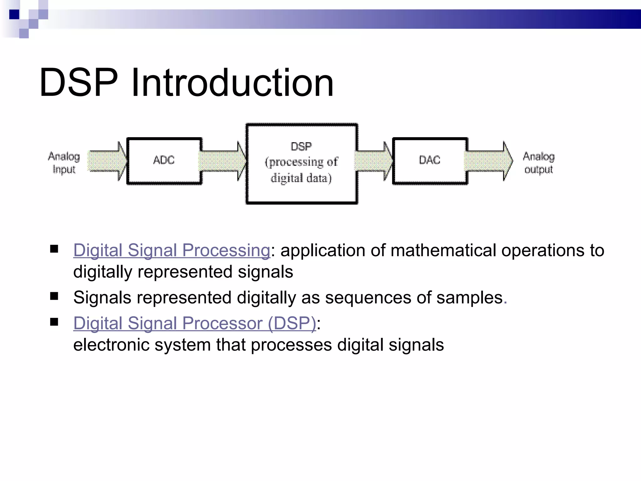 DSP Introduction Digital Signal Processing : application of mathematical operations to digitally represented signals Signals represented digitally as sequences of samples . Digital Signal Processor (DSP) :  electronic system that processes digital signals 