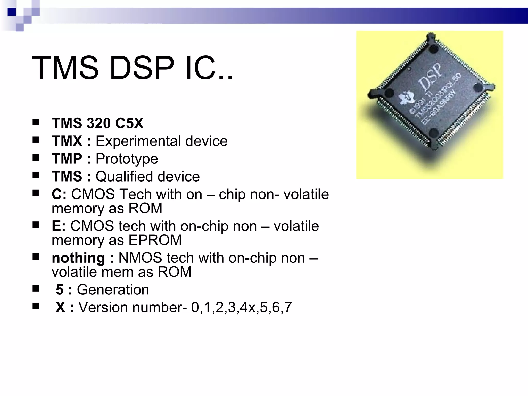 TMS DSP IC.. TMS 320 C5X   TMX :  Experimental device TMP :  Prototype TMS :  Qualified device C:  CMOS Tech with on – chip non- volatile memory as ROM E:  CMOS tech with on-chip non – volatile memory as EPROM nothing :  NMOS tech with on-chip non – volatile mem as ROM 5 :  Generation X :  Version number- 0,1,2,3,4x,5,6,7 