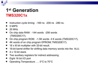 1 st  Generation   TMS320C1x  Instruction cycle timing:  -160 ns  -200 ns  -280 ns. 5 MIPS 20 MHz On chip data RAM:  -144 words  -256 words (TMS320C17). On chip program ROM:  -1.5K words  4 K words (TMS320C17). 4K words of on chip program EPROM( TMS320E17). 16 x I6 bit multiplier with 32-bit result. 16-bit barrel shifter for shifting data memory words into the  ALU. 4 x 12-bit stack. Two auxiliary registers for indirect addressing. Eight 16 bit I/O port Operating Temperature . . . 0°C to 70°C  