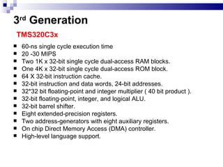 3 rd  Generation   TMS320C3x 60-ns single cycle execution time 20 -30 MIPS Two 1K x 32-bit single cycle dual-access RAM blocks. One 4K x 32-bit single cycle dual-access ROM block. 64 X 32-bit instruction cache. 32-bit instruction and data words, 24-bit addresses. 32*32 bit floating-point and integer multiplier ( 40 bit product ). 32-bit floating-point, integer, and logical ALU. 32-bit barrel shifter. Eight extended-precision registers. Two address-generators with eight auxiliary registers. On chip Direct Memory Access (DMA) controller.  High-level language support.  