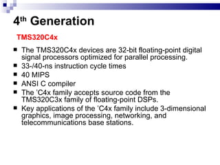 4 th  Generation   TMS320C4x  The TMS320C4x devices are 32-bit floating-point digital signal processors optimized for parallel processing. 33-/40-ns instruction cycle times 40 MIPS ANSI C compiler The ’C4x family accepts source code from the TMS320C3x family of floating-point DSPs.  Key applications of the ’C4x family include 3-dimensional graphics, image processing, networking, and telecommunications base stations. 