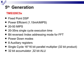 5 th   Generation   TMS320C5x Fixed Point DSP Power Efficient (1.15mA/MIPS) 20-50 MIPS 20-35ns single cycle execution time Bit reversed /index addressing mode for FFT Power Down modes 8 Auxiliary registers Single Cycle 16*16 bit parallel multiplier (32 bit product) 32 bit accumulator ,32 bit ALU 
