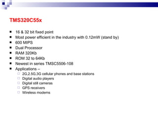 TMS320C55x 16 & 32 bit fixed point Most power efficient in the industry with 0.12mW (stand by) 600 MIPS Dual Processor RAM 320Kb ROM 32 to 64Kb Newest in series TMSC5506-108 Applications – 2G,2.5G,3G cellular phones and base stations Digital audio players Digital still cameras GPS receivers Wireless modems 